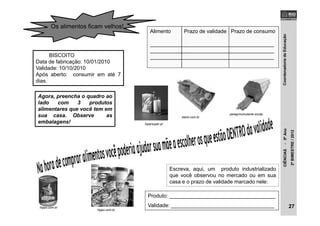 CoordenadoriadeEducaçãoCIÊNCIAS-5ºAno
2ºBIMESTRE/2012
Escreva, aqui, um produto industrializado
que você observou no mercado ou em sua
casa e o prazo de validade marcado nele:
Produto: ____________________________________
Validade: ___________________________________
Os alimentos ficam velhos!
BISCOITO
Data de fabricação: 10/01/2010
Validade: 10/10/2010
Após aberto: consumir em até 7
dias.
Alimento Prazo de validade Prazo de consumo
__________________________________________
__________________________________________
__________________________________________
Agora, preencha o quadro ao
lado com 3 produtos
alimentares que você tem em
sua casa. Observe as
embalagens!
27
hipersuper.pt
peregrinomutante.wordp.
staroi.com.br
hippo.com.br
hippo.com.br
 