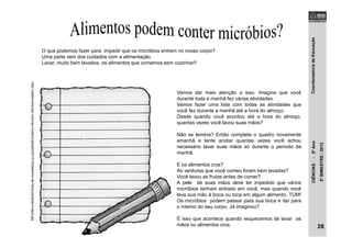 CoordenadoriadeEducaçãoCIÊNCIAS-5ºAno
2ºBIMESTRE/2012
O que podemos fazer para impedir que os micróbios entrem no nosso corpo?
Uma parte vem dos cuidados com a alimentação.
Lavar, muito bem lavados, os alimentos que comemos sem cozinhar!!
Vamos dar mais atenção a isso. Imagine que você
durante toda a manhã fez várias atividades.
Vamos fazer uma lista com todas as atividades que
você fez durante a manhã até a hora do almoço.
Desde quando você acordou até a hora do almoço,
quantas vezes você lavou suas mãos?
Não se lembra? Então complete o quadro novamente
amanhã e tente anotar quantas vezes você achou
necessário lavar suas mãos só durante o período da
manhã.
E os alimentos crus?
As verduras que você comeu foram bem lavadas?
Você lavou as frutas antes de comer?
A pele de suas mãos deve ter impedido que vários
micróbios tenham entrado em você, mas quando você
leva sua mão à boca ou toca em algum alimento, TUM!
Os micróbios podem passar para sua boca e daí para
o interior do seu corpo. Já imaginou?
É isso que acontece quando esquecemos de lavar as
mãos ou alimentos crus.
http://cadernoescolar.com/wp-content/uploads/2010/10/desenho-de-folha-pautada-e-lapis.jpg
28
 