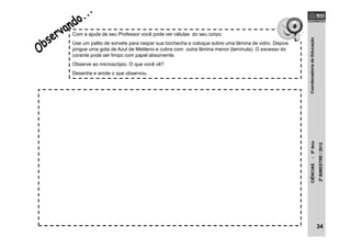 CoordenadoriadeEducaçãoCIÊNCIAS-5ºAno
2ºBIMESTRE/2012
Com a ajuda de seu Professor você pode ver células do seu corpo.
Use um palito de sorvete para raspar sua bochecha e coloque sobre uma lâmina de vidro. Depois
pingue uma gota de Azul de Metileno e cubra com outra lâmina menor (lamínula). O excesso do
corante pode ser limpo com papel absorvente.
Observe ao microscópio. O que você vê?
Desenhe e anote o que observou.
34
 