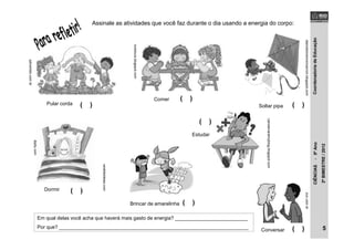 CoordenadoriadeEducaçãoCIÊNCIAS-5ºAno
2ºBIMESTRE/2012
Pular corda
qdivertido.com.br
varaldeideias.com
Brincar de amarelinha
Soltar pipa
diariodomeninomarrom.blogspot.com
Assinale as atividades que você faz durante o dia usando a energia do corpo:
carolamaralmyblog.blogspot.com
Estudar
dipity.com
Dormir
lureduca.blogspot.com
Comer
zun.com.br
Conversar
( )
( )
( )
( )
( )
( )
( )
Em qual delas você acha que haverá mais gasto de energia? __________________________
Por que? ____________________________________________________________________ 5
 