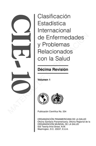 CIE-10 Clasificación
Estadística
Internacional
de Enfermedades
y Problemas
Relacionados
con la Salud
Décima Revisión
Volumen 1
Publicación Científica No. 554
ORGANIZACIÓN PANAMERICANA DE LA SALUD
Oficina Sanitaria Panamericana, Oficina Regional de la
ORGANIZACIÓN MUNDIAL DE LA SALUD
525 Twenty-third Street, N.W.
Washington, D.C. 20037, E.U.A.
M
A
T
E
R
I
A
L
D
E
C
A
P
A
C
I
T
A
C
I
Ó
N
 