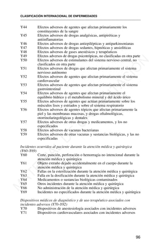 Y44 Efectos adversos de agentes que afectan primariamente los
constituyentes de la sangre
Y45 Efectos adversos de drogas analgésicas, antipiréticas y
antiinflamatorias
Y46 Efectos adversos de drogas antiepilépticas y antiparkinsonianas
Y47 Efectos adversos de drogas sedantes, hipnóticas y ansiolíticas
Y48 Efectos adversos de gases anestésicos y terapéuticos
Y49 Efectos adversos de drogas psicotrópicas, no clasificadas en otra parte
Y50 Efectos adversos de estimulantes del sistema nervioso central, no
clasificados en otra parte
Y51 Efectos adversos de drogas que afectan primariamente el sistema
nervioso autónomo
Y52 Efectos adversos de agentes que afectan primariamente el sistema
cardiovascular
Y53 Efectos adversos de agentes que afectan primariamente el sistema
gastrointestinal
Y54 Efectos adversos de agentes que afectan primariamente el
equilibrio hídrico y el metabolismo mineral y del ácido úrico
Y55 Efectos adversos de agentes que actúan primariamente sobre los
músculos lisos y estriados y sobre el sistema respiratorio
Y56 Efectos adversos de agentes tópicos que afectan primariamente la
piel y las membranas mucosas, y drogas oftalmológicas,
otorrinolaringológicas y dentales
Y57 Efectos adversos de otras drogas y medicamentos, y los no
especificados
Y58 Efectos adversos de vacunas bacterianas
Y59 Efectos adversos de otras vacunas y sustancias biológicas, y las no
especificadas
Incidentes ocurridos al paciente durante la atención médica y quirúrgica
(Y60–Y69)
Y60 Corte, punción, perforación o hemorragia no intencional durante la
atención médica y quirúrgica
Y61 Objeto extraño dejado accidentalmente en el cuerpo durante la
atención médica y quirúrgica
Y62 Fallas en la esterilización durante la atención médica y quirúrgica
Y63 Falla en la dosificación durante la atención médica y quirúrgica
Y64 Medicamentos o sustancias biológicas contaminados
Y65 Otros incidentes durante la atención médica y quirúrgica
Y66 No administración de la atención médica y quirúrgica
Y69 Incidentes no especificados durante la atención médica y quirúrgica
Dispositivos médicos de diagnóstico y de uso terapéutico asociados con
incidentes adversos (Y70–Y82)
Y70 Dispositivos de anestesiología asociados con incidentes adversos
Y71 Dispositivos cardiovasculares asociados con incidentes adversos
CLASIFICACIÓN INTERNACIONAL DE ENFERMEDADES
96
M
A
T
E
R
I
A
L
D
E
C
A
P
A
C
I
T
A
C
I
Ó
N
 
