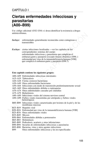 Este capítulo contiene los siguientes grupos:
A00–A09 Enfermedades infecciosas intestinales
A15–A19 Tuberculosis
A20–A28 Ciertas zoonosis bacterianas
A30–A49 Otras enfermedades bacterianas
A50–A64 Infecciones con modo de transmisión predominantemente sexual
A65–A69 Otras enfermedades debidas a espiroquetas
A70–A74 Otras enfermedades causadas por clamidias
A75–A79 Rickettsiosis
A80–A89 Infecciones virales del sistema nervioso central
A90–A99 Fiebres virales transmitidas por artrópodos y fiebres virales
hemorrágicas
B00–B09 Infecciones virales caracterizadas por lesiones de la piel y de las
membranas mucosas
B15–B19 Hepatitis viral
B20–B24 Enfermedad por virus de la inmunodeficiencia humana [VIH]
B25–B34 Otras enfermedades virales
B35–B49 Micosis
B50–B64 Enfermedades debidas a protozoarios
B65–B83 Helmintiasis
B85–B89 Pediculosis, acariasis y otras infestaciones
B90–B94 Secuelas de enfermedades infecciosas y parasitarias
B95–B98 Bacterias, virus y otros agentes infecciosos
B99 Otras enfermedades infecciosas y las no especificadas
105
CAPÍTULO I
Ciertas enfermedades infecciosas y
parasitarias
(A00–B99)
Use código adicional (U82–U84) si desea identificar la resistencia a drogas
antimicrobianas.
Incluye: enfermedades generalmente reconocidas como contagiosas o
transmisibles
Excluye: ciertas infecciones localizadas —ver los capítulos de los
correspondientes sistemas del cuerpo
enfermedades infecciosas y parasitarias que complican el
embarazo,parto y puerperio [excepto tétanos obstetrico (O98.-)
enfermedad por virus de la inmunodeficiencia humana [VIH]
que complica el embarazo,parto y puerperio (O98.7)
M
A
T
E
R
I
A
L
D
E
C
A
P
A
C
I
T
A
C
I
Ó
N
 