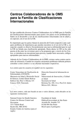 Centros Colaboradores de la OMS
para la Familia de Clasificaciones
Internacionales
Se han establecido diversos Centros Colaboradores de la OMS para la Familia
de Clasificaciones Internacionales para asistir a los países en los problemas ha-
llados en el desarrollo y uso de las clasificaciones relacionadas con la salud y,
en especial, con el uso de la CIE.
Es importante que los países llamen la atención del Centro respectivo ante cual-
quier problema de importancia que puedan encontrar en el uso de la CIE y, en
especial, cuando se observe frecuentemente una nueva enfermedad para la cual
la CIE no brinda una clasificación apropiada. Hasta ahora, la CIE no ha sido
puesta al día entre las revisiones pero se ha propuesto que, a través de los Cen-
tros, se introduzca un mecanismo para proveer, cuando fuere necesario, códigos
apropiados para nuevas enfermedades.
Además de los Centros Colaboradores de la OMS, existen varios centros nacio-
nales de referencia. Cuando los usuarios encuentren problemas deberán primero
consultar a estos centros o a sus oficinas nacionales respectivas.
Los centros para los usuarios en español son los siguientes:
7
Centro Venezolano de Clasificación de
Enfermedades (CEVECE)
Ministerio de Salud y Desarrollo Social
El Silencio, Centro Simón Bolívar
Edificio Sur, Piso 3, Oficina 315
Caracas 1010, Venezuela
Dirección General de Información en
Salud
Subsecretaría de Innovación y Calidad
en Salud
Secretaría de Salud
Reforma No. 450, 11vo. Piso Col. Juárez
México D.F., México
Los otros centros, cada uno basado en uno o varios idiomas, están ubicados en las
siguientes instituciones:
National Center for Health Statistics
Centers for Disease Control and
Prevention
3311 Toledo Road
Hyattsville, MD 20782
Estados Unidos de América (para el
inglés)
Faculdade de Saúde
Pública/Universidade de São Paulo
Avenida Dr. Arnaldo 715
01246-904 São Paulo
Brasil (para el portugués)
M
A
T
E
R
I
A
L
D
E
C
A
P
A
C
I
T
A
C
I
Ó
N
 