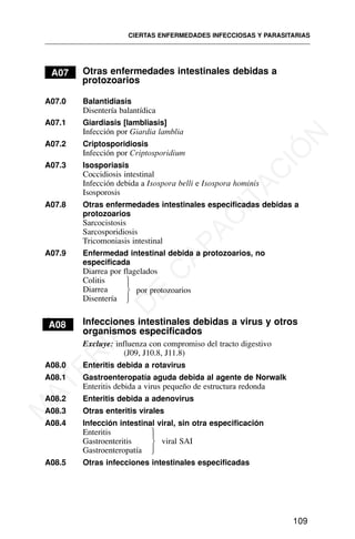 A07 Otras enfermedades intestinales debidas a
protozoarios
A07.0 Balantidiasis
Disentería balantídica
A07.1 Giardiasis [lambliasis]
Infección por Giardia lamblia
A07.2 Criptosporidiosis
Infección por Criptosporidium
A07.3 Isosporiasis
Coccidiosis intestinal
Infección debida a Isospora belli e Isospora hominis
Isosporosis
A07.8 Otras enfermedades intestinales especificadas debidas a
protozoarios
Sarcocistosis
Sarcosporidiosis
Tricomoniasis intestinal
A07.9 Enfermedad intestinal debida a protozoarios, no
especificada
Diarrea por flagelados
Colitis
Diarrea
Disentería
A
A08 Infecciones intestinales debidas a virus y otros
organismos especificados
Excluye: influenza con compromiso del tracto digestivo
(J09, J10.8, J11.8)
A08.0 Enteritis debida a rotavirus
A08.1 Gastroenteropatía aguda debida al agente de Norwalk
Enteritis debida a virus pequeño de estructura redonda
A08.2 Enteritis debida a adenovirus
A08.3 Otras enteritis virales
A08.4 Infección intestinal viral, sin otra especificación
Enteritis
Gastroenteritis viral SAI
Gastroenteropatía
A08.5 Otras infecciones intestinales especificadas
CIERTAS ENFERMEDADES INFECCIOSAS Y PARASITARIAS
109
por protozoarios
⎫
⎪
⎬
⎪
⎭
⎫
⎪
⎬
⎪
⎭
M
A
T
E
R
I
A
L
D
E
C
A
P
A
C
I
T
A
C
I
Ó
N
 