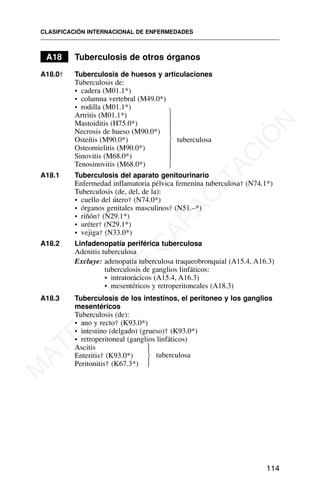 A18 Tuberculosis de otros órganos
A18.0† Tuberculosis de huesos y articulaciones
Tuberculosis de:
• cadera (M01.1*)
• columna vertebral (M49.0*)
• rodilla (M01.1*)
Artritis (M01.1*)
Mastoiditis (H75.0*)
Necrosis de hueso (M90.0*)
Osteítis (M90.0*) tuberculosa
Osteomielitis (M90.0*)
Sinovitis (M68.0*)
Tenosinovitis (M68.0*)
A18.1 Tuberculosis del aparato genitourinario
Enfermedad inflamatoria pélvica femenina tuberculosa† (N74.1*)
Tuberculosis (de, del, de la):
• cuello del útero† (N74.0*)
• órganos genitales masculinos† (N51.–*)
• riñón† (N29.1*)
• uréter† (N29.1*)
• vejiga† (N33.0*)
A18.2 Linfadenopatía periférica tuberculosa
Adenitis tuberculosa
Excluye: adenopatía tuberculosa traqueobronquial (A15.4, A16.3)
tuberculosis de ganglios linfáticos:
• intratorácicos (A15.4, A16.3)
• mesentéricos y retroperitoneales (A18.3)
A18.3 Tuberculosis de los intestinos, el peritoneo y los ganglios
mesentéricos
Tuberculosis (de):
• ano y recto† (K93.0*)
• intestino (delgado) (grueso)† (K93.0*)
• retroperitoneal (ganglios linfáticos)
Ascitis
Enteritis† (K93.0*)
Peritonitis† (K67.3*)
CLASIFICACIÓN INTERNACIONAL DE ENFERMEDADES
114
⎫
⎪
⎪
⎪
⎬
⎪
⎪
⎪
⎭
tuberculosa
⎫
⎪
⎬
⎪
⎭
M
A
T
E
R
I
A
L
D
E
C
A
P
A
C
I
T
A
C
I
Ó
N
 