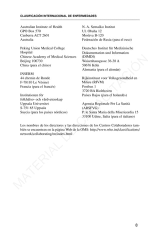 Australian Institute of Health
GPO Box 570
Canberra ACT 2601
Australia
Peking Union Medical College
Hospital
Chinese Academy of Medical Sciences
Beijing 100730
China (para el chino)
INSERM
44 chemin de Ronde
F-78110 Le Vésinet
Francia (para el francés)
Institutionen för
folkhälso- och vårdvetenskap
Uppsala Universitet
S-751 85 Uppsala
Suecia (para los países nórdicos)
N. A. Semaško Institut
Ul. Obuha 12
Moskva B-120
Federación de Rusia (para el ruso)
Deutsches Institut für Medizinische
Dokumentation und Information
(DIMDI)
Waisenhausgasse 36-38 A
50676 Köln
Alemania (para el alemán)
Rijkinstituut voor Volksgezondheid en
Milieu (RIVM)
Postbus 1
3720 BA Biolthoven
Países Bajos (para el holandés)
Agenzia Regionale Per La Sanità
(ARSFVG)
P. le Santa Maria della Misericordia 15
33100 Udine, Italia (para el italiano)
CLASIFICACIÓN INTERNACIONAL DE ENFERMEDADES
8
Los nombres de los directores y las direcciones de los Centros Colaboradores tam-
bién se encuentran en la página Web de la OMS: http://www.who.int/classifications/
network/collaborating/en/index.html
M
A
T
E
R
I
A
L
D
E
C
A
P
A
C
I
T
A
C
I
Ó
N
 
