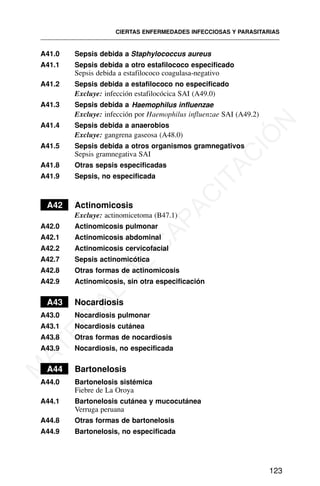 A41.0 Sepsis debida a Staphylococcus aureus
A41.1 Sepsis debida a otro estafilococo especificado
Sepsis debida a estafilococo coagulasa-negativo
A41.2 Sepsis debida a estafilococo no especificado
Excluye: infección estafilocócica SAI (A49.0)
A41.3 Sepsis debida a Haemophilus influenzae
Excluye: infección por Haemophilus influenzae SAI (A49.2)
A41.4 Sepsis debida a anaerobios
Excluye: gangrena gaseosa (A48.0)
A41.5 Sepsis debida a otros organismos gramnegativos
Sepsis gramnegativa SAI
A41.8 Otras sepsis especificadas
A41.9 Sepsis, no especificada
A42 Actinomicosis
Excluye: actinomicetoma (B47.1)
A42.0 Actinomicosis pulmonar
A42.1 Actinomicosis abdominal
A42.2 Actinomicosis cervicofacial
A42.7 Sepsis actinomicótica
A42.8 Otras formas de actinomicosis
A42.9 Actinomicosis, sin otra especificación
A43 Nocardiosis
A43.0 Nocardiosis pulmonar
A43.1 Nocardiosis cutánea
A43.8 Otras formas de nocardiosis
A43.9 Nocardiosis, no especificada
A44 Bartonelosis
A44.0 Bartonelosis sistémica
Fiebre de La Oroya
A44.1 Bartonelosis cutánea y mucocutánea
Verruga peruana
A44.8 Otras formas de bartonelosis
A44.9 Bartonelosis, no especificada
CIERTAS ENFERMEDADES INFECCIOSAS Y PARASITARIAS
123
M
A
T
E
R
I
A
L
D
E
C
A
P
A
C
I
T
A
C
I
Ó
N
 