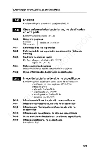 A46 Erisipela
Excluye: erisipela postparto o puerperal (O86.8)
A48 Otras enfermedades bacterianas, no clasificadas
en otra parte
Excluye: actinomicetoma (B47.1)
A48.0 Gangrena gaseosa
Celulitis debida a Clostridium
Mionecrosis
A48.1 Enfermedad de los legionarios
A48.2 Enfermedad de los legionarios no neumónica [fiebre de
Pontiac]
A48.3 Síndrome de choque tóxico
Excluye: choque endotóxico SAI (R57.8)
sepsis SAI (A41.9)
A48.4 Fiebre purpúrica brasileña
Infección sistémica debida a Haemophilus aegyptius
A48.8 Otras enfermedades bacterianas especificadas
A49 Infección bacteriana de sitio no especificado
Excluye: agentes bacterianos como causa de enfermedades
clasificadas en otros capítulos (B95–B96)
infección (por):
• clamidia SAI (A74.9)
• espiroqueta SAI (A69.9)
• meningocócica SAI (A39.9)
• ricketsia SAI (A79.9)
A49.0 Infección estafilocócica, de sitio no especificado
A49.1 Infección estreptocócica, de sitio no especificado
A49.2 Infección por Haemophilus influenzae, de sitio no
especificado
A49.3 Infección por micoplasma, de sitio no especificado
A49.8 Otras infecciones bacterianas, de sitio no especificado
A49.9 Infección bacteriana, no especificada
Bacteriemia SAI
CLASIFICACIÓN INTERNACIONAL DE ENFERMEDADES
124
⎫
⎬
⎭
M
A
T
E
R
I
A
L
D
E
C
A
P
A
C
I
T
A
C
I
Ó
N
 
