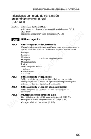 Infecciones con modo de transmisión
predominantemente sexual
(A50–A64)
Excluye: enfermedad de Reiter (M02.3)
enfermedad por virus de la inmunodeficiencia humana [VIH]
(B20–B24)
uretritis no específica y la no gonocócica (N34.1)
A50 Sífilis congénita
A50.0 Sífilis congénita precoz, sintomática
Cualquier afección sifilítica especificada como precoz congénita, o
que se manifieste antes de los dos años después del nacimiento.
Faringitis
Laringitis
Neumonía
sifilítica congénita precoz
Oculopatía
Osteocondropatía
Rinitis
Sífilis congénita precoz:
• cutánea
• mucocutánea
• visceral
A50.1 Sífilis congénita precoz, latente
Sífilis congénita sin manifestaciones clínicas, con reacción
serológica positiva y prueba de líquido cefalorraquídeo negativa,
antes de los dos años después del nacimiento.
A50.2 Sífilis congénita precoz, sin otra especificación
Sífilis congénita SAI, antes de los dos años después del
nacimiento.
A50.3 Oculopatía sifilítica congénita tardía
Queratitis intersticial sifilítica congénita tardía† (H19.2*)
Oculopatía sifilítica congénita tardía NCOP (H58.8*)
Excluye: tríada de Hutchinson (A50.5)
CIERTAS ENFERMEDADES INFECCIOSAS Y PARASITARIAS
125
⎫
⎪
⎪
⎪
⎬
⎪
⎪
⎪
⎭
M
A
T
E
R
I
A
L
D
E
C
A
P
A
C
I
T
A
C
I
Ó
N
 