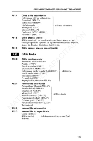 A51.4 Otras sífilis secundarias
Enfermedad pélvica inflamatoria
femenina† (N74.2*)
Iridociclitis† (H22.0*)
Linfadenopatía
Meningitis† (G01*)
Miositis† (M63.0*)
Oculopatía NCOP† (H58.8*)
Periostitis† (M90.1*)
A51.5 Sífilis precoz, latente
Sífilis (adquirida) sin manifestaciones clínicas, con reacción
serológica positiva y prueba de líquido cefalorraquídeo negativa,
menos de dos años después de la infección.
A51.9 Sífilis precoz, sin otra especificación
A52 Sífilis tardía
A52.0† Sífilis cardiovascular
Aneurisma aórtico (I79.0*)
Aortitis (I79.1*)
Arteritis cerebral (I68.1*)
Endocarditis SAI (I39.8*)
Enfermedad cardiovascular SAI (I98.0*) sifilítico(a)
Insuficiencia aórtica (I39.1*)
Miocarditis (I41.0*)
Pericarditis (I32.0*)
Regurgitación pulmonar (I39.3*)
A52.1 Neurosífilis sintomática
Artropatía de Charcot (M14.6*)
Atrofia óptica† (H48.0*)
Encefalitis† (G05.0*)
Meningitis† (G01*) sifilítica tardía
Neuritis acústica† (H94.0*)
Neuritis retrobulbar† (H48.1*)
Polineuropatía† (G63.0*)
Parkinsonismo sifilítico† (G22*)
Tabes dorsal
A52.2 Neurosífilis asintomática
A52.3 Neurosífilis no especificada
Goma (sifilítico)
Sífilis (tardía) del sistema nervioso central SAI
Sifiloma
CIERTAS ENFERMEDADES INFECCIOSAS Y PARASITARIAS
127
sifilítica secundaria
⎫
⎪
⎪
⎪
⎪
⎬
⎪
⎪
⎪
⎪
⎭
⎫
⎪
⎪
⎪
⎪
⎬
⎪
⎪
⎪
⎪
⎭
⎫
⎪
⎪
⎪
⎬
⎪
⎪
⎪
⎭
⎫
⎪
⎬
⎪
⎭
M
A
T
E
R
I
A
L
D
E
C
A
P
A
C
I
T
A
C
I
Ó
N
 