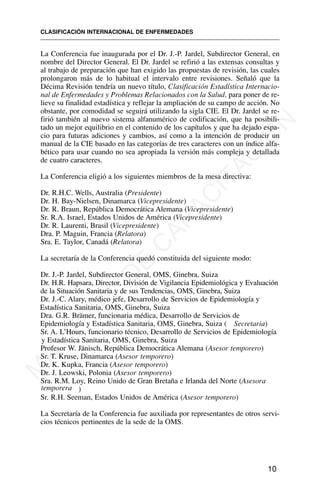 La Conferencia fue inaugurada por el Dr. J.-P. Jardel, Subdirector General, en
nombre del Director General. El Dr. Jardel se refirió a las extensas consultas y
al trabajo de preparación que han exigido las propuestas de revisión, las cuales
prolongaron más de lo habitual el intervalo entre revisiones. Señaló que la
Décima Revisión tendría un nuevo título, Clasificación Estadística Internacio-
nal de Enfermedades y Problemas Relacionados con la Salud, para poner de re-
lieve su finalidad estadística y reflejar la ampliación de su campo de acción. No
obstante, por comodidad se seguirá utilizando la sigla CIE. El Dr. Jardel se re-
firió también al nuevo sistema alfanumérico de codificación, que ha posibili-
tado un mejor equilibrio en el contenido de los capítulos y que ha dejado espa-
cio para futuras adiciones y cambios, así como a la intención de producir un
manual de la CIE basado en las categorías de tres caracteres con un índice alfa-
bético para usar cuando no sea apropiada la versión más compleja y detallada
de cuatro caracteres.
La Conferencia eligió a los siguientes miembros de la mesa directiva:
Dr. R.H.C. Wells, Australia (Presidente)
Dr. H. Bay-Nielsen, Dinamarca (Vicepresidente)
Dr. R. Braun, República Democrática Alemana (Vicepresidente)
Sr. R.A. Israel, Estados Unidos de América (Vicepresidente)
Dr. R. Laurenti, Brasil (Vicepresidente)
Dra. P. Maguin, Francia (Relatora)
Sra. E. Taylor, Canadá (Relatora)
La secretaría de la Conferencia quedó constituida del siguiente modo:
Dr. J.-P. Jardel, Subdirector General, OMS, Ginebra, Suiza
Dr. H.R. Hapsara, Director, División de Vigilancia Epidemiológica y Evaluación
de la Situación Sanitaria y de sus Tendencias, OMS, Ginebra, Suiza
Dr. J.-C. Alary, médico jefe, Desarrollo de Servicios de Epidemiología y
Estadística Sanitaria, OMS, Ginebra, Suiza
Dra. G.R. Brämer, funcionaria médica, Desarrollo de Servicios de
Epidemiología y Estadística Sanitaria, OMS, Ginebra, Suiza ( Secretaria)
Sr. A. L’Hours, funcionario técnico, Desarrollo de Servicios de Epidemiología
y Estadística Sanitaria, OMS, Ginebra, Suiza
Profesor W. Jänisch, República Democrática Alemana (Asesor temporero)
Sr. T. Kruse, Dinamarca (Asesor temporero)
Dr. K. Kupka, Francia (Asesor temporero)
Dr. J. Leowski, Polonia (Asesor temporero)
Sra. R.M. Loy, Reino Unido de Gran Bretaña e Irlanda del Norte (Asesora
temporera )
Sr. R.H. Seeman, Estados Unidos de América (Asesor temporero)
La Secretaría de la Conferencia fue auxiliada por representantes de otros servi-
cios técnicos pertinentes de la sede de la OMS.
CLASIFICACIÓN INTERNACIONAL DE ENFERMEDADES
10
M
A
T
E
R
I
A
L
D
E
C
A
P
A
C
I
T
A
C
I
Ó
N
 