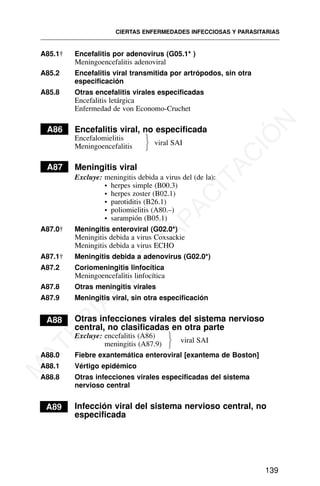 A85.1† Encefalitis por adenovirus (G05.1* )
Meningoencefalitis adenoviral
A85.2 Encefalitis viral transmitida por artrópodos, sin otra
especificación
A85.8 Otras encefalitis virales especificadas
Encefalitis letárgica
Enfermedad de von Economo-Cruchet
A86 Encefalitis viral, no especificada
Encefalomielitis
Meningoencefalitis
A87 Meningitis viral
Excluye: meningitis debida a virus del (de la):
• herpes simple (B00.3)
• herpes zoster (B02.1)
• parotiditis (B26.1)
• poliomielitis (A80.–)
• sarampión (B05.1)
A87.0† Meningitis enteroviral (G02.0*)
Meningitis debida a virus Coxsackie
Meningitis debida a virus ECHO
A87.1† Meningitis debida a adenovirus (G02.0*)
A87.2 Coriomeningitis linfocítica
Meningoencefalitis linfocítica
A87.8 Otras meningitis virales
A87.9 Meningitis viral, sin otra especificación
A88 Otras infecciones virales del sistema nervioso
central, no clasificadas en otra parte
Excluye: encefalitis (A86)
meningitis (A87.9)
A88.0 Fiebre exantemática enteroviral [exantema de Boston]
A88.1 Vértigo epidémico
A88.8 Otras infecciones virales especificadas del sistema
nervioso central
A89 Infección viral del sistema nervioso central, no
especificada
CIERTAS ENFERMEDADES INFECCIOSAS Y PARASITARIAS
139
⎫
⎬
⎭
viral SAI
viral SAI
⎫
⎬
⎭
M
A
T
E
R
I
A
L
D
E
C
A
P
A
C
I
T
A
C
I
Ó
N
 