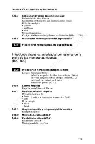 A98.5 Fiebres hemorrágicas con síndrome renal
Enfermedad del virus Hantaan
Enfermedad por hantavirus con manifestaciones renales
Fiebre hemorrágica:
• coreana
• epidémica
• rusa
Nefropatía epidémica
Excluye: síndrome (cardio)-pulmonar por hantavirus (B33.4†, J17.1*)
A98.8 Otras fiebres hemorrágicas virales especificadas
A99 Fiebre viral hemorrágica, no especificada
Infecciones virales caracterizadas por lesiones de la
piel y de las membranas mucosas
(B00–B09)
B00 Infecciones herpéticas [herpes simple]
Excluye: herpangina (B08.5)
infección anogenital debida a herpes simple (A60.–)
infección congénita debida a herpes simple (P35.2)
mononucleosis infecciosa debida a
herpesvirus gamma (B27.0)
B00.0 Eczema herpético
Erupción variceliforme de Kaposi
B00.1 Dermatitis vesicular herpética
Dermatitis vesicular de:
• labio
• oído
Herpes simple:
• facial
• labial
B00.2 Gingivoestomatitis y faringoamigdalitis herpética
Faringitis herpética
B00.3† Meningitis herpética (G02.0*)
B00.4† Encefalitis herpética (G05.1*)
Enfermedad símica B
Meningoencefalitis herpética
CLASIFICACIÓN INTERNACIONAL DE ENFERMEDADES
142
debida al herpesvirus humano tipo 2 (alfa)
⎫
⎬
⎭
M
A
T
E
R
I
A
L
D
E
C
A
P
A
C
I
T
A
C
I
Ó
N
 