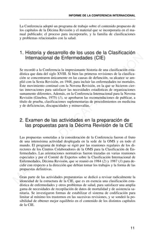 La Conferencia adoptó un programa de trabajo sobre el contenido propuesto de
los capítulos de la Décima Revisión y el material que se incorporaría en el ma-
nual publicado; el proceso para incorporarlo, y la familia de clasificaciones
y problemas relacionados con la salud.
1. Historia y desarrollo de los usos de la Clasificación
Internacional de Enfermedades (CIE)
Se recordó a la Conferencia la impresionante historia de una clasificación esta-
dística que data del siglo XVIII. Si bien las primeras revisiones de la clasifica-
ción se concentraron únicamente en las causas de defunción, su alcance se am-
plió con la Sexta Revisión, en 1948, para incluir las enfermedades no mortales.
Este movimiento continuó con la Novena Revisión, en la que se hicieron cier-
tas innovaciones para satisfacer las necesidades estadísticas de organizaciones
sumamente diferentes. Además, en la Conferencia Internacional para la Novena
Revisión (Ginebra, 1975) (1), se aprobaron las recomendaciones de publicar, a
título de prueba, clasificaciones suplementarias de procedimientos en medicina
y de deficiencias, discapacidades y minusvalías.
2. Examen de las actividades en la preparación de
las propuestas para la Décima Revisión de la CIE
Las propuestas sometidas a la consideración de la Conferencia fueron el fruto
de una intensísima actividad desplegada en la sede de la OMS y en todo el
mundo. El programa de trabajo se rigió por las reuniones regulares de los di-
rectores de los Centros Colaboradores de la OMS para la Clasificación de En-
fermedades. Las orientaciones normativas fueron trazadas en varias reuniones
especiales y por el Comité de Expertos sobre la Clasificación Internacional de
Enfermedades, Décima Revisión, que se reunió en 1984 (2) y 1987 (3) para de-
cidir con respecto a la dirección que debían tomar los trabajos y la forma de las
propuestas definitivas.
Gran parte de las actividades preparatorias se dedicó a revisar radicalmente la
idoneidad de la estructura de la CIE, que es en esencia una clasificación esta-
dística de enfermedades y otros problemas de salud, para satisfacer una amplia
gama de necesidades de recopilación de datos de mortalidad y de asistencia sa-
nitaria. Se investigaron formas de estabilizar el sistema de codificación para
limitar al mínimo los trastornos en las sucesivas revisiones, y se sondeó la po-
sibilidad de obtener mejor equilibrio en el contenido de los distintos capítulos
de la CIE.
11
INFORME DE LA CONFERENCIA INTERNACIONAL
M
A
T
E
R
I
A
L
D
E
C
A
P
A
C
I
T
A
C
I
Ó
N
 