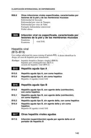 B08.8 Otras infecciones virales especificadas, caracterizadas por
lesiones de la piel y de las membranas mucosas
Enfermedad de boca-pie
Enfermedad por virus de Tanapox
Enfermedad por virus de Yaba
Faringitis linfonodular enteroviral
Fiebre aftosa
B09 Infección viral no especificada, caracterizada por
lesiones de la piel y de las membranas mucosas
Enantema
Exantema
Hepatitis viral
(B15–B19)
Excluye: hepatitis herpética [herpes simple] (B00.8)
hepatitis por citomegalovirus (B25.1)
secuela de hepatitis viral (B94.2)
B15 Hepatitis aguda tipo A
B15.0 Hepatitis aguda tipo A, con coma hepático
B15.9 Hepatitis aguda tipo A, sin coma hepático
Hepatitis A (aguda) (viral) SAI
B16 Hepatitis aguda tipo B
B16.0 Hepatitis aguda tipo B, con agente delta (coinfección),
con coma hepático
B16.1 Hepatitis aguda tipo B, con agente delta (coinfección),
sin coma hepático
B16.2 Hepatitis aguda tipo B, sin agente delta, con coma hepático
B16.9 Hepatitis aguda tipo B, sin agente delta y sin coma
hepático
Hepatitis B (aguda) (viral) SAI
B17 Otras hepatitis virales agudas
B17.0 Infección (superinfección) aguda por agente delta en el
portador de hepatitis B
CLASIFICACIÓN INTERNACIONAL DE ENFERMEDADES
146
⎫
⎬
⎭
viral SAL
Use codigo adicional de causa externa (CapituloXX), si desea identificar la
droga, en caso de hepatitis post transfusion.
M
A
T
E
R
I
A
L
D
E
C
A
P
A
C
I
T
A
C
I
Ó
N
 