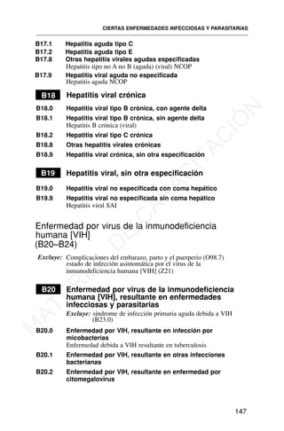 B17.1 Hepatitis aguda tipo C
B17.2 Hepatitis aguda tipo E
B17.8 Otras hepatitis virales agudas especificadas
Hepatitis tipo no A no B (aguda) (viral) NCOP
B18 Hepatitis viral crónica
B18.0 Hepatitis viral tipo B crónica, con agente delta
B18.1 Hepatitis viral tipo B crónica, sin agente delta
Hepatitis B crónica (viral)
B18.2 Hepatitis viral tipo C crónica
B18.8 Otras hepatitis virales crónicas
B18.9 Hepatitis viral crónica, sin otra especificación
B19 Hepatitis viral, sin otra especificación
B19.0 Hepatitis viral no especificada con coma hepático
B19.9 Hepatitis viral no especificada sin coma hepático
Hepatitis viral SAI
Enfermedad por virus de la inmunodeficiencia
humana [VIH]
(B20–B24)
Excluye:
estado de infección asintomática por el virus de la
inmunodeficiencia humana [VIH] (Z21)
B20 Enfermedad por virus de la inmunodeficiencia
humana [VIH], resultante en enfermedades
infecciosas y parasitarias
Excluye: síndrome de infección primaria aguda debida a VIH
(B23.0)
B20.0 Enfermedad por VIH, resultante en infección por
micobacterias
Enfermedad debida a VIH resultante en tuberculosis
B20.1 Enfermedad por VIH, resultante en otras infecciones
bacterianas
B20.2 Enfermedad por VIH, resultante en enfermedad por
citomegalovirus
CIERTAS ENFERMEDADES INFECCIOSAS Y PARASITARIAS
147
B17.9 Hepatitis viral aguda no especificada
Hepatitis aguda NCOP
Complicaciones del embarazo, parto y el puerperio (O98.7)
M
A
T
E
R
I
A
L
D
E
C
A
P
A
C
I
T
A
C
I
Ó
N
 