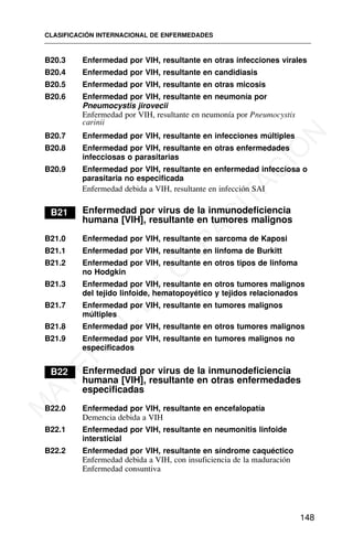 B20.3 Enfermedad por VIH, resultante en otras infecciones virales
B20.4 Enfermedad por VIH, resultante en candidiasis
B20.5 Enfermedad por VIH, resultante en otras micosis
B20.6 Enfermedad por VIH, resultante en neumonía por
Pneumocystis jirovecii
Enfermedad por VIH, resultante en neumonía por Pneumocystis
carinii
B20.7 Enfermedad por VIH, resultante en infecciones múltiples
B20.8 Enfermedad por VIH, resultante en otras enfermedades
infecciosas o parasitarias
B20.9 Enfermedad por VIH, resultante en enfermedad infecciosa o
parasitaria no especificada
Enfermedad debida a VIH, resultante en infección SAI
B21 Enfermedad por virus de la inmunodeficiencia
humana [VIH], resultante en tumores malignos
B21.0 Enfermedad por VIH, resultante en sarcoma de Kaposi
B21.1 Enfermedad por VIH, resultante en linfoma de Burkitt
B21.2 Enfermedad por VIH, resultante en otros tipos de linfoma
no Hodgkin
B21.3 Enfermedad por VIH, resultante en otros tumores malignos
del tejido linfoide, hematopoyético y tejidos relacionados
B21.7 Enfermedad por VIH, resultante en tumores malignos
múltiples
B21.8 Enfermedad por VIH, resultante en otros tumores malignos
B21.9 Enfermedad por VIH, resultante en tumores malignos no
especificados
B22 Enfermedad por virus de la inmunodeficiencia
humana [VIH], resultante en otras enfermedades
especificadas
B22.0 Enfermedad por VIH, resultante en encefalopatía
Demencia debida a VIH
B22.1 Enfermedad por VIH, resultante en neumonitis linfoide
intersticial
B22.2 Enfermedad por VIH, resultante en síndrome caquéctico
Enfermedad debida a VIH, con insuficiencia de la maduración
Enfermedad consuntiva
CLASIFICACIÓN INTERNACIONAL DE ENFERMEDADES
148
M
A
T
E
R
I
A
L
D
E
C
A
P
A
C
I
T
A
C
I
Ó
N
 