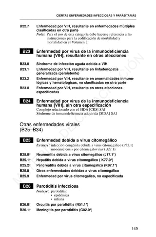 B22.7 Enfermedad por VIH, resultante en enfermedades múltiples
clasificadas en otra parte
Nota: Para el uso de esta categoría debe hacerse referencia a las
instrucciones para la codificación de morbilidad y
mortalidad en el Volumen 2.
B23 Enfermedad por virus de la inmunodeficiencia
humana [VIH], resultante en otras afecciones
B23.0 Síndrome de infección aguda debida a VIH
B23.1 Enfermedad por VIH, resultante en linfadenopatía
generalizada (persistente)
B23.2 Enfermedad por VIH, resultante en anormalidades inmuno-
lógicas y hematológicas, no clasificadas en otra parte
B23.8 Enfermedad por VIH, resultante en otras afecciones
especificadas
B24 Enfermedad por virus de la inmunodeficiencia
humana [VIH], sin otra especificación
Complejo relacionado con el SIDA [CRS] SAI
Síndrome de inmunodeficiencia adquirida [SIDA] SAI
Otras enfermedades virales
(B25–B34)
B25 Enfermedad debida a virus citomegálico
Excluye: infección congénita debida a virus citomegálico (P35.1)
mononucleosis por citomegalovirus (B27.1)
B25.0† Neumonitis debida a virus citomegálico (J17.1*)
B25.1† Hepatitis debida a virus citomegálico ( K77.0*)
B25.2† Pancreatitis debida a virus citomegálico (K87.1*)
B25.8 Otras enfermedades debidas a virus citomegálico
B25.9 Enfermedad por virus citomegálico, no especificada
B26 Parotiditis infecciosa
Incluye: parotiditis:
• epidémica
• urliana
B26.0† Orquitis por parotiditis (N51.1*)
B26.1† Meningitis por parotiditis (G02.0*)
CIERTAS ENFERMEDADES INFECCIOSAS Y PARASITARIAS
149
M
A
T
E
R
I
A
L
D
E
C
A
P
A
C
I
T
A
C
I
Ó
N
 