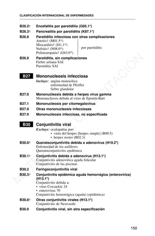 B26.2† Encefalitis por parotiditis (G05.1*)
B26.3† Pancreatitis por parotiditis (K87.1*)
B26.8 Parotiditis infecciosa con otras complicaciones
Artritis† (M01.5*)
Miocarditis† (I41.1*)
Nefritis† (N08.0*)
Polineuropatía† (G63.0*)
B26.9 Parotiditis, sin complicaciones
Fiebre urliana SAI
Parotiditis SAI
B27 Mononucleosis infecciosa
Incluye: angina monocítica
enfermedad de Pfeiffer
fiebre glandular
B27.0 Mononucleosis debida a herpes virus gamma
Mononucleosis debida al virus de Epstein-Barr
B27.1 Mononucleosis por citomegalovirus
B27.8 Otras mononucleosis infecciosas
B27.9 Mononucleosis infecciosa, no especificada
B30 Conjuntivitis viral
Excluye: oculopatías por:
• virus del herpes [herpes simple] (B00.5)
• herpes zoster (B02.3)
B30.0† Queratoconjuntivitis debida a adenovirus (H19.2*)
Enfermedad de los astilleros
Queratoconjuntivitis epidémica
B30.1† Conjuntivitis debida a adenovirus (H13.1*)
Conjuntivitis adenovírica aguda folicular
Conjuntivitis de las piscinas
B30.2 Faringoconjuntivitis viral
B30.3† Conjuntivitis epidémica aguda hemorrágica (enterovírica)
(H13.1*)
Conjuntivitis debida a:
• virus Coxsackie 24
• enterovirus 70
Conjuntivitis hemorrágica (aguda) (epidémica)
B30.8† Otras conjuntivitis virales (H13.1*)
Conjuntivitis de Newcastle
B30.9 Conjuntivitis viral, sin otra especificación
CLASIFICACIÓN INTERNACIONAL DE ENFERMEDADES
150
por parotiditis
⎫
⎪
⎬
⎪
⎭
M
A
T
E
R
I
A
L
D
E
C
A
P
A
C
I
T
A
C
I
Ó
N
 