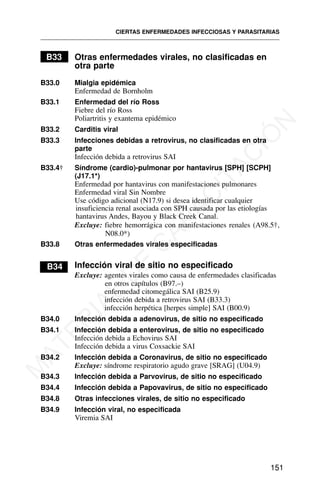 B33 Otras enfermedades virales, no clasificadas en
otra parte
B33.0 Mialgia epidémica
Enfermedad de Bornholm
B33.1 Enfermedad del río Ross
Fiebre del río Ross
Poliartritis y exantema epidémico
B33.2 Carditis viral
B33.3 Infecciones debidas a retrovirus, no clasificadas en otra
parte
Infección debida a retrovirus SAI
B33.4† Síndrome (cardio)-pulmonar por hantavirus [SPH] [SCPH]
(J17.1*)
Enfermedad por hantavirus con manifestaciones pulmonares
Enfermedad viral Sin Nombre
Use código adicional (N17.9) si desea identificar cualquier
insuficiencia renal asociada con SPH causada por las etiologías
hantavirus Andes, Bayou y Black Creek Canal.
Excluye: fiebre hemorrágica con manifestaciones renales (A98.5†,
N08.0*)
B33.8 Otras enfermedades virales especificadas
B34 Infección viral de sitio no especificado
Excluye: agentes virales como causa de enfermedades clasificadas
en otros capítulos (B97.–)
enfermedad citomegálica SAI (B25.9)
infección debida a retrovirus SAI (B33.3)
infección herpética [herpes simple] SAI (B00.9)
B34.0 Infección debida a adenovirus, de sitio no especificado
B34.1 Infección debida a enterovirus, de sitio no especificado
Infección debida a Echovirus SAI
Infección debida a virus Coxsackie SAI
B34.2 Infección debida a Coronavirus, de sitio no especificado
Excluye: síndrome respiratorio agudo grave [SRAG] (U04.9)
B34.3 Infección debida a Parvovirus, de sitio no especificado
B34.4 Infección debida a Papovavirus, de sitio no especificado
B34.8 Otras infecciones virales, de sitio no especificado
B34.9 Infección viral, no especificada
Viremia SAI
CIERTAS ENFERMEDADES INFECCIOSAS Y PARASITARIAS
151
M
A
T
E
R
I
A
L
D
E
C
A
P
A
C
I
T
A
C
I
Ó
N
 