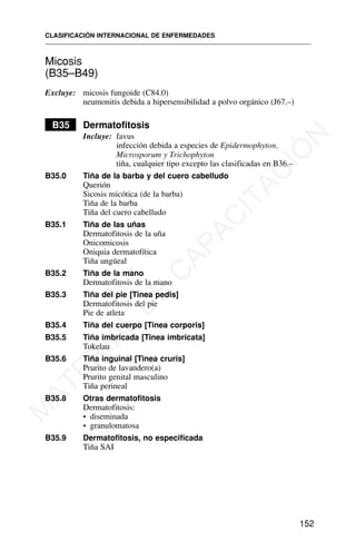 Micosis
(B35–B49)
Excluye: micosis fungoide (C84.0)
neumonitis debida a hipersensibilidad a polvo orgánico (J67.–)
B35 Dermatofitosis
Incluye: favus
infección debida a especies de Epidermophyton,
Microsporum y Trichophyton
tiña, cualquier tipo excepto las clasificadas en B36.–
B35.0 Tiña de la barba y del cuero cabelludo
Querión
Sicosis micótica (de la barba)
Tiña de la barba
Tiña del cuero cabelludo
B35.1 Tiña de las uñas
Dermatofitosis de la uña
Onicomicosis
Oniquia dermatofítica
Tiña ungüeal
B35.2 Tiña de la mano
Dermatofitosis de la mano
B35.3 Tiña del pie [Tinea pedis]
Dermatofitosis del pie
Pie de atleta
B35.4 Tiña del cuerpo [Tinea corporis]
B35.5 Tiña imbricada [Tinea imbricata]
Tokelau
B35.6 Tiña inguinal [Tinea cruris]
Prurito de lavandero(a)
Prurito genital masculino
Tiña perineal
B35.8 Otras dermatofitosis
Dermatofitosis:
• diseminada
• granulomatosa
B35.9 Dermatofitosis, no especificada
Tiña SAI
CLASIFICACIÓN INTERNACIONAL DE ENFERMEDADES
152
M
A
T
E
R
I
A
L
D
E
C
A
P
A
C
I
T
A
C
I
Ó
N
 