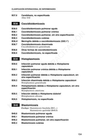 B37.9 Candidiasis, no especificada
Aftas SAI
B38 Coccidioidomicosis
B38.0 Coccidioidomicosis pulmonar aguda
B38.1 Coccidioidomicosis pulmonar crónica
B38.2 Coccidioidomicosis pulmonar, sin otra especificación
B38.3 Coccidioidomicosis cutánea
B38.4† Meningitis debida a coccidioidomicosis (G02.1*)
B38.7 Coccidioidomicosis diseminada
Coccidioidomicosis generalizada
B38.8 Otras formas de coccidioidomicosis
B38.9 Coccidioidomicosis, no especificada
B39 Histoplasmosis
B39.0 Infección pulmonar aguda debida a Histoplasma
capsulatum
B39.1 Infección pulmonar crónica debida a Histoplasma
capsulatum
B39.2 Infección pulmonar debida a Histoplasma capsulatum, sin
otra especificación
B39.3 Infección diseminada debida a Histoplasma capsulatum
Histoplasmosis generalizada
B39.4 Histoplasmosis debida a Histoplasma capsulatum, sin otra
especificación
Histoplasmosis americana
B39.5 Infección debida a Histoplasma duboisii
Histoplasmosis africana
B39.9 Histoplasmosis, no especificada
B40 Blastomicosis
Excluye: blastomicosis brasileña (B41.–)
blastomicosis queloidal (B48.0)
B40.0 Blastomicosis pulmonar aguda
B40.1 Blastomicosis pulmonar crónica
B40.2 Blastomicosis pulmonar, sin otra especificación
B40.3 Blastomicosis cutánea
CLASIFICACIÓN INTERNACIONAL DE ENFERMEDADES
154
M
A
T
E
R
I
A
L
D
E
C
A
P
A
C
I
T
A
C
I
Ó
N
 
