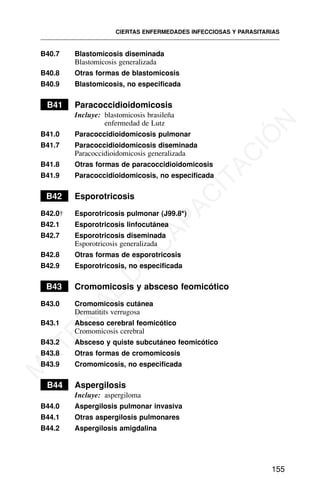 B40.7 Blastomicosis diseminada
Blastomicosis generalizada
B40.8 Otras formas de blastomicosis
B40.9 Blastomicosis, no especificada
B41 Paracoccidioidomicosis
Incluye: blastomicosis brasileña
enfermedad de Lutz
B41.0 Paracoccidioidomicosis pulmonar
B41.7 Paracoccidioidomicosis diseminada
Paracoccidioidomicosis generalizada
B41.8 Otras formas de paracoccidioidomicosis
B41.9 Paracoccidioidomicosis, no especificada
B42 Esporotricosis
B42.0† Esporotricosis pulmonar (J99.8*)
B42.1 Esporotricosis linfocutánea
B42.7 Esporotricosis diseminada
Esporotricosis generalizada
B42.8 Otras formas de esporotricosis
B42.9 Esporotricosis, no especificada
B43 Cromomicosis y absceso feomicótico
B43.0 Cromomicosis cutánea
Dermatitits verrugosa
B43.1 Absceso cerebral feomicótico
Cromomicosis cerebral
B43.2 Absceso y quiste subcutáneo feomicótico
B43.8 Otras formas de cromomicosis
B43.9 Cromomicosis, no especificada
B44 Aspergilosis
Incluye: aspergiloma
B44.0 Aspergilosis pulmonar invasiva
B44.1 Otras aspergilosis pulmonares
B44.2 Aspergilosis amigdalina
CIERTAS ENFERMEDADES INFECCIOSAS Y PARASITARIAS
155
M
A
T
E
R
I
A
L
D
E
C
A
P
A
C
I
T
A
C
I
Ó
N
 