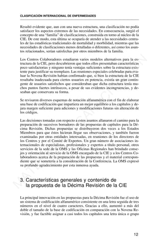 Resultó evidente que, aun con una nueva estructura, una clasificación no podía
satisfacer los aspectos extremos de las necesidades. En consecuencia, surgió el
concepto de una “familia” de clasificaciones, construida en torno al núcleo de la
CIE. De este modo, esta última se ocuparía de atender a las necesidades centra-
les de las estadísticas tradicionales de mortalidad y morbilidad, mientras que las
necesidades de clasificaciones menos detalladas o diferentes, así como los asun-
tos relacionados, serían satisfechas por otros miembros de la familia.
Los Centros Colaboradores estudiaron varios modelos alternativos para la es-
tructura de la CIE, pero descubrieron que todos ellos presentaban características
poco satisfactorias y ninguno tenía ventajas suficientes sobre la estructura exis-
tente para justificar su reemplazo. Las reuniones especiales celebradas para eva-
luar la Novena Revisión habían confirmado que, si bien la estructura de la CIE
resultaba inadecuada para ciertos usuarios en potencia, existía un gran contin-
gente de usuarios satisfechos que consideraban que dicha estructura tenía mu-
chos puntos fuertes intrínsecos, a pesar de sus evidentes incongruencias, y de-
seaban que conservara su forma.
Se revisaron diversos esquemas de notación alfanumérica con el fin de elaborar
una base de codificación que impartiera un mejor equilibrio a los capítulos y de-
jara margen suficiente para adiciones y modificaciones futuras sin alteración de
los códigos.
Las decisiones tomadas con respecto a estos asuntos allanaron el camino para la
preparación de sucesivos borradores de las propuestas de capítulos para la Dé-
cima Revisión. Dichas propuestas se distribuyeron dos veces a los Estados
Miembros para que éstos hicieran llegar sus observaciones, y también fueron
examinadas por otras entidades interesadas, en reuniones de los directores de
los Centros y por el Comité de Expertos. Un gran número de asociaciones in-
ternacionales de especialistas, profesionales y expertos a título personal, otros
servicios de la sede de la OMS y las Oficinas Regionales han brindado conse-
jos y orientación al servicio de la OMS encargado de la CIE y a los Centros Co-
laboradores acerca de la preparación de las propuestas y el material correspon-
diente que se sometería a la consideración de la Conferencia. La OMS expresó
su profundo agradecimiento por esta inmensa ayuda.
3. Características generales y contenido de
la propuesta de la Décima Revisión de la CIE
La principal innovación en las propuestas para la Décima Revisión fue el uso de
un sistema de codificación alfanumérico consistente en una letra seguida de tres
números en el nivel de cuatro caracteres. Gracias a ello, aumentó a más del
doble el tamaño de la base de codificación en comparación con la Novena Re-
visión, y fue factible asignar a casi todos los capítulos una letra única o grupo
CLASIFICACIÓN INTERNACIONAL DE ENFERMEDADES
12
M
A
T
E
R
I
A
L
D
E
C
A
P
A
C
I
T
A
C
I
Ó
N
 
