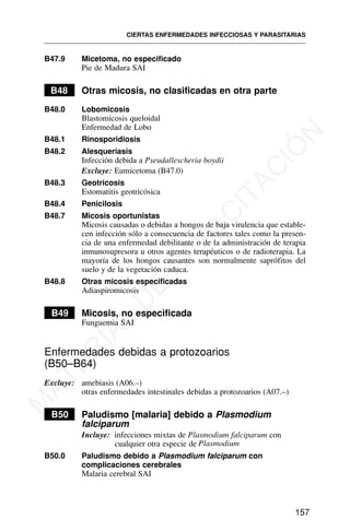 B47.9 Micetoma, no especificado
Pie de Madura SAI
B48 Otras micosis, no clasificadas en otra parte
B48.0 Lobomicosis
Blastomicosis queloidal
Enfermedad de Lobo
B48.1 Rinosporidiosis
B48.2 Alesqueriasis
Infección debida a Pseudallescheria boydii
Excluye: Eumicetoma (B47.0)
B48.3 Geotricosis
Estomatitis geotricósica
B48.4 Penicilosis
B48.7 Micosis oportunistas
Micosis causadas o debidas a hongos de baja virulencia que estable-
cen infección sólo a consecuencia de factores tales como la presen-
cia de una enfermedad debilitante o de la administración de terapia
inmunosupresora u otros agentes terapéuticos o de radioterapia. La
mayoría de los hongos causantes son normalmente saprófitos del
suelo y de la vegetación caduca.
B48.8 Otras micosis especificadas
Adiaspiromicosis
B49 Micosis, no especificada
Funguemia SAI
Enfermedades debidas a protozoarios
(B50–B64)
Excluye: amebiasis (A06.–)
otras enfermedades intestinales debidas a protozoarios (A07.–)
B50 Paludismo [malaria] debido a Plasmodium
falciparum
Incluye: infecciones mixtas de Plasmodium falciparum con
cualquier otra especie de Plasmodium
B50.0 Paludismo debido a Plasmodium falciparum con
complicaciones cerebrales
Malaria cerebral SAI
CIERTAS ENFERMEDADES INFECCIOSAS Y PARASITARIAS
157
M
A
T
E
R
I
A
L
D
E
C
A
P
A
C
I
T
A
C
I
Ó
N
 