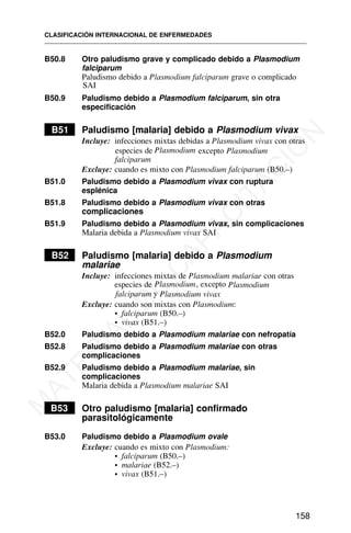 B50.8 Otro paludismo grave y complicado debido a Plasmodium
falciparum
Paludismo debido a Plasmodium falciparum grave o complicado
SAI
B50.9 Paludismo debido a Plasmodium falciparum, sin otra
especificación
B51 Paludismo [malaria] debido a Plasmodium vivax
Incluye: infecciones mixtas debidas a Plasmodium vivax con otras
especies de Plasmodium excepto Plasmodium
falciparum
Excluye: cuando es mixto con Plasmodium falciparum (B50.–)
B51.0 Paludismo debido a Plasmodium vivax con ruptura
esplénica
B51.8 Paludismo debido a Plasmodium vivax con otras
complicaciones
B51.9 Paludismo debido a Plasmodium vivax, sin complicaciones
Malaria debida a Plasmodium vivax SAI
B52 Paludismo [malaria] debido a Plasmodium
malariae
Incluye: infecciones mixtas de Plasmodium malariae con otras
especies de Plasmodium, excepto Plasmodium
falciparum y Plasmodium vivax
Excluye: cuando son mixtas con Plasmodium:
• falciparum (B50.–)
• vivax (B51.–)
B52.0 Paludismo debido a Plasmodium malariae con nefropatía
B52.8 Paludismo debido a Plasmodium malariae con otras
complicaciones
B52.9 Paludismo debido a Plasmodium malariae, sin
complicaciones
Malaria debida a Plasmodium malariae SAI
B53 Otro paludismo [malaria] confirmado
parasitológicamente
B53.0 Paludismo debido a Plasmodium ovale
Excluye: cuando es mixto con Plasmodium:
• falciparum (B50.–)
• malariae (B52.–)
• vivax (B51.–)
CLASIFICACIÓN INTERNACIONAL DE ENFERMEDADES
158
M
A
T
E
R
I
A
L
D
E
C
A
P
A
C
I
T
A
C
I
Ó
N
 