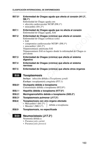 B57.0† Enfermedad de Chagas aguda que afecta al corazón (I41.2*,
I98.1*)
Enfermedad de Chagas aguda con:
• afección cardiovascular NCOP (I98.1*)
• miocarditis (I41.2*)
B57.1 Enfermedad de Chagas aguda que no afecta al corazón
Enfermedad de Chagas aguda, SAI
B57.2 Enfermedad de Chagas (crónica) que afecta al corazón
Enfermedad de Chagas (crónica) (con):
• SAI
• compromiso cardiovascular NCOP† (I98.1*)
• miocarditis† (I41.2*)
Tripanosomiasis americana SAI
Tripanosomiasis SAI en lugares donde la enfermedad de Chagas es
prevalente
B57.3 Enfermedad de Chagas (crónica) que afecta al sistema
digestivo
B57.4 Enfermedad de Chagas (crónica) que afecta al sistema
nervioso
B57.5 Enfermedad de Chagas (crónica) que afecta otros órganos
B58 Toxoplasmosis
Incluye: infección debida a Toxoplasma gondii
Excluye: toxoplasmosis congénita (P37.1)
B58.0† Oculopatía debida a toxoplasma
Coriorretinitis debida a toxoplasma (H32.0*)
B58.1† Hepatitis debida a toxoplasma (K77.0*)
B58.2† Meningoencefalitis debida a toxoplasma (G05.2*)
B58.3† Toxoplasmosis pulmonar (J17.3*)
B58.8 Toxoplasmosis con otro órgano afectado
• Miocarditis† (I41.2*)
• Miositis† (M63.1*)
B58.9 Toxoplasmosis, no especificada
B59† Neumocistosis (J17.3*)
Neumonía debida a:
• Pneumocystis carinii
• Pneumocystis jirovecii
CLASIFICACIÓN INTERNACIONAL DE ENFERMEDADES
160
debida a toxoplasma
⎫
⎬
⎭
M
A
T
E
R
I
A
L
D
E
C
A
P
A
C
I
T
A
C
I
Ó
N
 