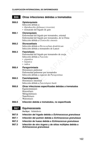 B66 Otras infecciones debidas a trematodos
B66.0 Opistorquiasis
Infección debida a:
• Opisthorchis (felineus) (viverrini)
• trematodo del hígado de gato
B66.1 Clonorquiasis
Enfermedad del hígado por trematodos, oriental
Enfermedad del hígado por trematodos, de la China
Infección debida a Clonorchis sinensis
B66.2 Dicrocoeliasis
Infección debida a Dicrocoelium dendriticum
Infección debida a trematodos de Lancet
B66.3 Fascioliasis
Enfermedad del hígado por trematodos de oveja
Infección debida a Fasciola:
• gigantica
• hepatica
• indica
B66.4 Paragonimiasis
Distomiasis pulmonar
Enfermedad pulmonar por trematodos
Infección debida a especies de Paragonimus
B66.5 Fasciolopsiasis
Distomiasis intestinal
Infección debida a Fasciolopsis buski
B66.8 Otras infecciones especificadas debidas a trematodos
Equinostomiasis
Heterofiasis
Metagonimiasis
Nanofietiasis
Watsoniasis
B66.9 Infección debida a trematodos, no especificada
B67 Equinococosis
Incluye: hidatidosis
B67.0 Infección del hígado debida a Echinococcus granulosus
B67.1 Infección del pulmón debida a Echinococcus granulosus
B67.2 Infección de hueso debida a Echinococcus granulosus
B67.3 Infección de otro órgano y de sitios múltiples debida a
Echinococcus granulosus
CLASIFICACIÓN INTERNACIONAL DE ENFERMEDADES
162
M
A
T
E
R
I
A
L
D
E
C
A
P
A
C
I
T
A
C
I
Ó
N
 