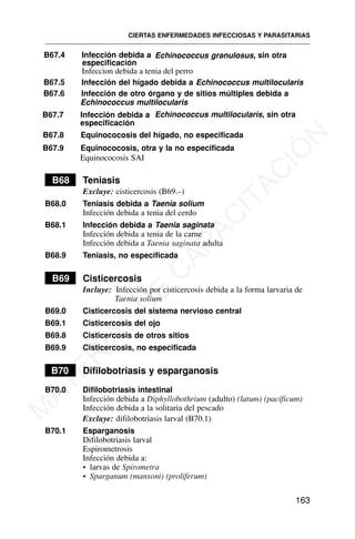 B67.4 Infección debida a Echinococcus granulosus, sin otra
especificación
B67.5 Infección del hígado debida a Echinococcus multilocularis
B67.6 Infección de otro órgano y de sitios múltiples debida a
Echinococcus multilocularis
B67.7 Infección debida a Echinococcus multilocularis, sin otra
especificación
B67.8 Equinococosis del hígado, no especificada
B67.9 Equinococosis, otra y la no especificada
Equinococosis SAI
B68 Teniasis
Excluye: cisticercosis (B69.–)
B68.0 Teniasis debida a Taenia solium
Infección debida a tenia del cerdo
B68.1 Infección debida a Taenia saginata
Infección debida a tenia de la carne
Infección debida a Taenia saginata adulta
B68.9 Teniasis, no especificada
B69 Cisticercosis
Incluye: Infección por cisticercosis debida a la forma larvaria de
Taenia solium
B69.0 Cisticercosis del sistema nervioso central
B69.1 Cisticercosis del ojo
B69.8 Cisticercosis de otros sitios
B69.9 Cisticercosis, no especificada
B70 Difilobotriasis y esparganosis
B70.0 Difilobotriasis intestinal
Infección debida a Diphyllobothrium (adulto) (latum) (pacificum)
Infección debida a la solitaria del pescado
Excluye: difilobotriasis larval (B70.1)
B70.1 Esparganosis
Difilobotriasis larval
Espirometrosis
Infección debida a:
• larvas de Spirometra
• Sparganum (mansoni) (proliferum)
CIERTAS ENFERMEDADES INFECCIOSAS Y PARASITARIAS
163
Infeccion debida a tenia del perro
M
A
T
E
R
I
A
L
D
E
C
A
P
A
C
I
T
A
C
I
Ó
N
 