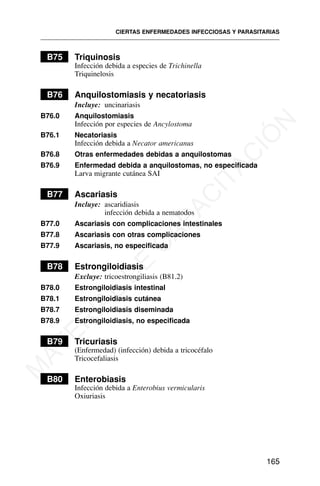 B75 Triquinosis
Infección debida a especies de Trichinella
Triquinelosis
B76 Anquilostomiasis y necatoriasis
Incluye: uncinariasis
B76.0 Anquilostomiasis
Infección por especies de Ancylostoma
B76.1 Necatoriasis
Infección debida a Necator americanus
B76.8 Otras enfermedades debidas a anquilostomas
B76.9 Enfermedad debida a anquilostomas, no especificada
Larva migrante cutánea SAI
B77 Ascariasis
Incluye: ascaridiasis
infección debida a nematodos
B77.0 Ascariasis con complicaciones intestinales
B77.8 Ascariasis con otras complicaciones
B77.9 Ascariasis, no especificada
B78 Estrongiloidiasis
Excluye: tricoestrongiliasis (B81.2)
B78.0 Estrongiloidiasis intestinal
B78.1 Estrongiloidiasis cutánea
B78.7 Estrongiloidiasis diseminada
B78.9 Estrongiloidiasis, no especificada
B79 Tricuriasis
(Enfermedad) (infección) debida a tricocéfalo
Tricocefaliasis
B80 Enterobiasis
Infección debida a Enterobius vermicularis
Oxiuriasis
CIERTAS ENFERMEDADES INFECCIOSAS Y PARASITARIAS
165
M
A
T
E
R
I
A
L
D
E
C
A
P
A
C
I
T
A
C
I
Ó
N
 