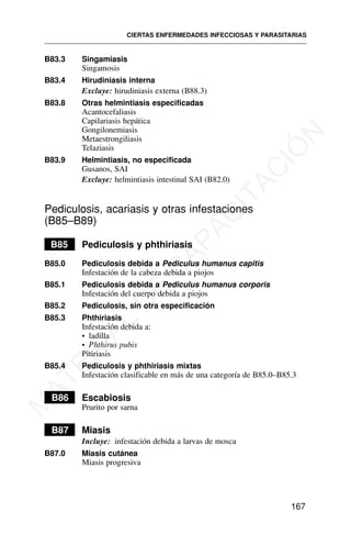 B83.3 Singamiasis
Singamosis
B83.4 Hirudiniasis interna
Excluye: hirudiniasis externa (B88.3)
B83.8 Otras helmintiasis especificadas
Acantocefaliasis
Capilariasis hepática
Gongilonemiasis
Metaestrongiliasis
Telaziasis
B83.9 Helmintiasis, no especificada
Gusanos, SAI
Excluye: helmintiasis intestinal SAI (B82.0)
Pediculosis, acariasis y otras infestaciones
(B85–B89)
B85 Pediculosis y phthiriasis
B85.0 Pediculosis debida a Pediculus humanus capitis
Infestación de la cabeza debida a piojos
B85.1 Pediculosis debida a Pediculus humanus corporis
Infestación del cuerpo debida a piojos
B85.2 Pediculosis, sin otra especificación
B85.3 Phthiriasis
Infestación debida a:
• ladilla
• Phthirus pubis
Pitiriasis
B85.4 Pediculosis y phthiriasis mixtas
Infestación clasificable en más de una categoría de B85.0–B85.3
B86 Escabiosis
Prurito por sarna
B87 Miasis
Incluye: infestación debida a larvas de mosca
B87.0 Miasis cutánea
Miasis progresiva
CIERTAS ENFERMEDADES INFECCIOSAS Y PARASITARIAS
167
M
A
T
E
R
I
A
L
D
E
C
A
P
A
C
I
T
A
C
I
Ó
N
 