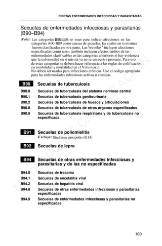 Secuelas de enfermedades infecciosas y parasitarias
(B90–B94)
Nota: Las categorías B90-B94 se usan para indicar afecciones en las
categorías A00-B89 como causas de secuelas, las cuales en si mismas
fueron clasificadas en otra parte. Las"secuelas" incluyen afecciones
especificadas como tales; también incluyen efectos tardíos de las
enfermedades clasificables en las categorias anteriores si hay evidencia
que la enfermedad en sí misma ya no se encuentra presente. Para uso
de estas categorias se debera hacer referencia a las reglas de codificación
en morbilidad y mortalidad en el Volumen 2.
No deben ser usadas para infecciones crónicas. Use el codigo apropiado
para las enfermedades infecciosas activas o crónicas.
B90 Secuelas de tuberculosis
B90.0 Secuelas de tuberculosis del sistema nervioso central
B90.1 Secuelas de tuberculosis genitourinaria
B90.2 Secuelas de tuberculosis de huesos y articulaciones
B90.8 Secuelas de tuberculosis de otros órganos especificados
B90.9 Secuelas de tuberculosis respiratoria y de tuberculosis no
especificada
Síndrome postpolio (G14)
B91 Secuelas de poliomielitis
B92 Secuelas de lepra
B94 Secuelas de otras enfermedades infecciosas y
parasitarias y de las no especificadas
B94.0 Secuelas de tracoma
B94.1 Secuelas de encefalitis viral
B94.2 Secuelas de hepatitis viral
B94.8 Secuelas de otras enfermedades infecciosas y parasitarias
especificadas
B94.9 Secuelas de enfermedades infecciosas y parasitarias no
especificadas
CIERTAS ENFERMEDADES INFECCIOSAS Y PARASITARIAS
169
Excluye:
M
A
T
E
R
I
A
L
D
E
C
A
P
A
C
I
T
A
C
I
Ó
N
 