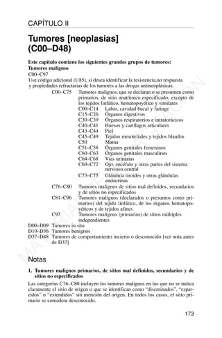 Este capítulo contiene los siguientes grandes grupos de tumores:
C00–C97
C00–C75 Tumores malignos, que se declaran o se presumen como
primarios, de sitio anatómico especificado, excepto de
los tejidos linfático, hematopoyético y similares
C00–C14 Labio, cavidad bucal y faringe
C15–C26 Órganos digestivos
C30–C39 Órganos respiratorios e intratorácicos
C40–C41 Huesos y cartílagos articulares
C43–C44 Piel
C45–C49 Tejidos mesoteliales y tejidos blandos
C50 Mama
C51–C58 Órganos genitales femeninos
C60–C63 Órganos genitales masculinos
C64–C68 Vías urinarias
C69–C72 Ojo, encéfalo y otras partes del sistema
nervioso central
C73–C75 Glándula tiroides y otras glándulas
endocrinas
C76–C80 Tumores malignos de sitios mal definidos, secundarios
y de sitios no especificados
C81–C96 Tumores malignos (declarados o presuntos como pri-
marios) del tejido linfático, de los órganos hematopo-
yéticos y de tejidos afines
C97 Tumores malignos (primarios) de sitios múltiples
independientes
D00–D09 Tumores in situ
D10–D36 Tumores benignos
D37–D48 Tumores de comportamiento incierto o desconocido [ver nota antes
de D37]
Notas
1. Tumores malignos primarios, de sitios mal definidos, secundarios y de
sitios no especificados
Las categorías C76–C80 incluyen los tumores malignos en los que no se indica
claramente el sitio de origen o que se identifican como “diseminados”, “espar-
cidos” o “extendidos” sin mención del origen. En todos los casos, el sitio pri-
mario se considera desconocido.
173
CAPÍTULO II
Tumores [neoplasias]
(C00–D48)
Use código adicional (U85), si desea identificar la resistencia,no respuesta
y propiedades refractarias de los tumores a las drogas antineoplásicas.
Tumores malignos
M
A
T
E
R
I
A
L
D
E
C
A
P
A
C
I
T
A
C
I
Ó
N
 