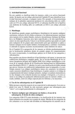 2. Actividad funcional
En este capítulo se clasifican todos los tumores, estén o no activos funcional-
mente. Se puede usar un código adicional del Capítulo IV para identificar la ac-
tividad funcional asociada a cualquier tumor. Por ejemplo, el feocromocitoma
maligno de la glándula suprarrenal productor de catecolamina debe ser codifi-
cado en C74 con código adicional E27.5; el adenoma basófilo de la hipófisis
con síndrome de Cushing debe ser codificado en D35.2 con código adicional
E24.0.
3. Morfología
Se identifican grandes grupos morfológicos (histológicos) de tumores malignos:
carcinomas, inclusive los de células escamosas y los adenocarcinomas; sarcomas;
otros tumores de los tejidos blandos, inclusive mesoteliomas; linfomas (de Hodg-
kin y no Hodgkin); leucemia; otros tipos especificados y de sitio especificado, y
cáncer sin otra especificación. Cáncer es un término genérico que puede ser usado
para cualquiera de los grupos antes mencionados pero que raramente se aplica a
tumores malignos de los tejidos linfático, hematopoyético y similares. Carcinoma
es utilizado en algunas ocasiones incorrectamente como sinónimo de cáncer.
En el Capítulo II la agrupación de los tumores se efectúa predominantemente
por la localización anatómica dentro de grandes grupos de comportamiento.
En casos excepcionales, la morfología aparece en el título de las categorías y
subcategorías.
Para aquellos que deseen identificar el tipo histológico del tumor, se presenta una
codificación morfológica completa aparte. Ver la sección Morfología de los tu-
mores [neoplasias] después del Capítulo XXII. Esos códigos morfológicos se de-
rivan de la segunda edición de la Clasificación Internacional de Enfermedades
para Oncología (CIE-O, 2.a
edición), la cual es una clasificación de doble entrada
que provee sistemas de codificación independientes para la topografía y la mor-
fología tumoral. Los códigos morfológicos tienen seis caracteres; los primeros
cuatro caracteres identifican el tipo histológico; el quinto carácter es el código de
comportamiento del tumor (maligno primario, maligno secundario [metastásico],
in situ, benigno y de evolución incierta [sea maligno o benigno]), y el sexto ca-
rácter es un código de graduación (diferenciación) para los tumores sólidos y es
usado, también, como un código especial para los linfomas y las leucemias.
4. Uso de las subcategorías en el Capítulo II
Debe prestarse atención respecto al uso especial de la subcategoría .8 en este ca-
pítulo [ver nota 5]. Donde ha sido necesario agregar una subcategoría para
“otros”, se le asignó generalmente la subcategoría .7.
5. Tumores malignos que sobrepasan sus límites y el uso de la
subcategoría .8 (lesión de sitios contiguos)
Las categorías C00–C75 están destinadas a la clasificación de los tumores ma-
lignos primarios de acuerdo con su punto de origen. Muchas de las categorías de
tres caracteres a su vez han sido divididas en subcategorías de acuerdo con al-
CLASIFICACIÓN INTERNACIONAL DE ENFERMEDADES
174
M
A
T
E
R
I
A
L
D
E
C
A
P
A
C
I
T
A
C
I
Ó
N
 