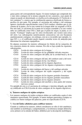 gunas partes del correspondiente órgano. Un tumor maligno que comprende dos
o más sitios contiguos de la misma categoría de tres caracteres, cuyo punto de
origen no puede ser determinado, se clasifica en la subcategoría .8 (“lesión de si-
tios contiguos”), a menos que la combinación aparezca clasificada de forma es-
pecífica en otra parte. Por ejemplo, el carcinoma del esófago y del estómago
aparece clasificado específicamente como C16.0 (cardias), mientras que el car-
cinoma de la punta y de la cara ventral de la lengua debe ser asignado a C02.8.
Por otro lado, el carcinoma de la punta de la lengua extendido a la cara ventral
debe ser codificado como C02.1, dado que el punto de origen, la punta, es co-
nocido. “Contiguo” implica que los sitios involucrados son vecinos (uno cerca
del otro). Las subcategorías numéricamente consecutivas son con frecuencia
anatómicamente contiguas; sin embargo, esto no es invariable (por ejemplo, ve-
jiga C67.–), y el codificador puede requerir consultar textos de anatomía para
determinar las relaciones topográficas.
En algunas ocasiones los tumores sobrepasan los límites de las categorías de
tres caracteres dentro de ciertos sistemas. Por ello se han creado las siguientes
subcategorías:
C02.8 Lesión de sitios contiguos de la lengua
C08.8 Lesión de sitios contiguos de las glándulas salivales mayores
C14.8 Lesión de sitios contiguos del labio, de la cavidad bucal y de la
faringe
C21.8 Lesión de sitios contiguos del ano, del conducto anal y del recto
C24.8 Lesión de sitios contiguos de las vías biliares
C26.8 Lesión de sitios contiguos de los órganos digestivos
C39.8 Lesión de sitios contiguos de los órganos respiratorios e intrato-
rácicos
C41.8 Lesión de sitios contiguos del hueso y del cartílago articular
C49.8 Lesión de sitios contiguos del tejido conjuntivo y del tejido
blando
C57.8 Lesión de sitios contiguos de los órganos genitales femeninos
C63.8 Lesión de sitios contiguos de los órganos genitales masculinos
C68.8 Lesión de sitios contiguos de los órganos urinarios
C72.8 Lesión de sitios contiguos del encéfalo y otras partes del sistema
nervioso central
Un ejemplo de esto es el carcinoma de estómago e intestino delgado, que debe
ser codificado en C26.8 (Lesión de sitios contiguos de los órganos digestivos).
6. Tumores malignos de tejidos ectópicos
Los tumores malignos de tejidos ectópicos deben ser codificados según el sitio
anatómico mencionado. Por ejemplo, el tumor maligno pancreático ectópico se
codifica en Tumor maligno del páncreas, parte no especificada (C25.9).
7. Uso del Índice alfabético para codificar tumores
Cuando se codifican los tumores, deberá considerarse no sólo el sitio anatómico,
sino también su morfología y comportamiento, y la referencia siempre deberá ha-
cerse primero en la entrada del Índice alfabético por la descripción morfológica.
TUMORES [NEOPLASIAS]
175
M
A
T
E
R
I
A
L
D
E
C
A
P
A
C
I
T
A
C
I
Ó
N
 