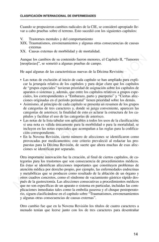 Cuando se propusieron cambios radicales de la CIE, se consideró apropiado lle-
var a cabo pruebas sobre el terreno. Esto sucedió con los siguientes capítulos:
V. Trastornos mentales y del comportamiento
XIX. Traumatismos, envenenamientos y algunas otras consecuencias de causas
externas
XX. Causas externas de morbilidad y de mortalidad.
Aunque los cambios de su contenido fueron menores, el Capítulo II, “Tumores
[neoplasias]”, se sometió a algunas pruebas de campo.
He aquí algunas de las características nuevas de la Décima Revisión:
• Las notas de exclusión al inicio de cada capítulo se han ampliado para expli-
car la jerarquía relativa de los capítulos y para dejar claro que los capítulos
de “grupos especiales” tuvieran prioridad de asignación sobre los capítulos de
aparatos o sistemas y, además, que entre los capítulos relativos a grupos espe-
ciales, los correspondientes a “Embarazo, parto y puerperio” y “Ciertas afec-
ciones originadas en el período perinatal” tienen prioridad sobre los demás.
• Asimismo, al principio de cada capítulo se presenta un resumen de los grupos
de categorías de tres caracteres y, donde se juzga conveniente, aparecen las
categorías de asterisco; la finalidad de esto es aclarar la estructura de los ca-
pítulos y facilitar el uso de las categorías de asterisco.
• Las notas de la lista tabular son aplicables a todos los usos de la clasificación;
si una nota es válida únicamente para la morbilidad o para la mortalidad, se
incluyen en las notas especiales que acompañan a las reglas para la codifica-
ción correspondiente.
• En la Novena Revisión, cierto número de afecciones se identificaron como
provocadas por medicamentos; este criterio prevaleció al redactar las pro-
puestas para la Décima Revisión, de suerte que ahora muchas de esas afec-
ciones se identifican por separado.
Otra importante innovación fue la creación, al final de ciertos capítulos, de ca-
tegorías para los trastornos que son consecuencia de procedimientos médicos.
En éstas se identifican afecciones importantes que constituyen problemas de
atención médica por derecho propio, por ejemplo, las enfermedades endocrinas
y metabólicas que se producen como resultado de la ablación de un órgano y
otros cuadros concretos, como el síndrome de vaciamiento gástrico rápido des-
pués de la gastrectomía. Las afecciones consecutivas a procedimientos médicos
que no son específicas de un aparato o sistema en particular, incluidas las com-
plicaciones inmediatas tales como la embolia gaseosa y el choque postoperato-
rio, siguen clasificándose en el capítulo sobre “Traumatismos, envenenamientos
y algunas otras consecuencias de causas externas”.
Otro cambio fue que en la Novena Revisión los títulos de cuatro caracteres a
menudo tenían que leerse junto con los de tres caracteres para desentrañar
CLASIFICACIÓN INTERNACIONAL DE ENFERMEDADES
14
M
A
T
E
R
I
A
L
D
E
C
A
P
A
C
I
T
A
C
I
Ó
N
 