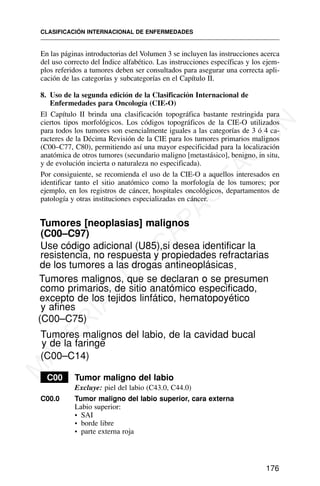 En las páginas introductorias del Volumen 3 se incluyen las instrucciones acerca
del uso correcto del Índice alfabético. Las instrucciones específicas y los ejem-
plos referidos a tumores deben ser consultados para asegurar una correcta apli-
cación de las categorías y subcategorías en el Capítulo II.
8. Uso de la segunda edición de la Clasificación Internacional de
Enfermedades para Oncología (CIE-O)
El Capítulo II brinda una clasificación topográfica bastante restringida para
ciertos tipos morfológicos. Los códigos topográficos de la CIE-O utilizados
para todos los tumores son esencialmente iguales a las categorías de 3 ó 4 ca-
racteres de la Décima Revisión de la CIE para los tumores primarios malignos
(C00–C77, C80), permitiendo así una mayor especificidad para la localización
anatómica de otros tumores (secundario maligno [metastásico], benigno, in situ,
y de evolución incierta o naturaleza no especificada).
Por consiguiente, se recomienda el uso de la CIE-O a aquellos interesados en
identificar tanto el sitio anatómico como la morfología de los tumores; por
ejemplo, en los registros de cáncer, hospitales oncológicos, departamentos de
patología y otras instituciones especializadas en cáncer.
Tumores [neoplasias] malignos
(C00–C97)
Tumores malignos, que se declaran o se presumen
como primarios, de sitio anatómico especificado,
excepto de los tejidos linfático, hematopoyético
y afines
(C00–C75)
Tumores malignos del labio, de la cavidad bucal
y de la faringe
(C00–C14)
C00 Tumor maligno del labio
Excluye: piel del labio (C43.0, C44.0)
C00.0 Tumor maligno del labio superior, cara externa
Labio superior:
• SAI
• borde libre
• parte externa roja
CLASIFICACIÓN INTERNACIONAL DE ENFERMEDADES
176
Use código adicional (U85),si desea identificar la
resistencia, no respuesta y propiedades refractarias
de los tumores a las drogas antineoplásicas.
M
A
T
E
R
I
A
L
D
E
C
A
P
A
C
I
T
A
C
I
Ó
N
 