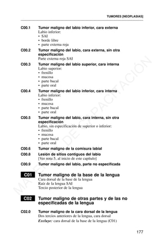 C00.1 Tumor maligno del labio inferior, cara externa
Labio inferior:
• SAI
• borde libre
• parte externa roja
C00.2 Tumor maligno del labio, cara externa, sin otra
especificación
Parte externa roja SAI
C00.3 Tumor maligno del labio superior, cara interna
Labio superior:
• frenillo
• mucosa
• parte bucal
• parte oral
C00.4 Tumor maligno del labio inferior, cara interna
Labio inferior:
• frenillo
• mucosa
• parte bucal
• parte oral
C00.5 Tumor maligno del labio, cara interna, sin otra
especificación
Labio, sin especificación de superior o inferior:
• frenillo
• mucosa
• parte bucal
• parte oral
C00.6 Tumor maligno de la comisura labial
C00.8 Lesión de sitios contiguos del labio
[Ver nota 5, al inicio de este capítulo]
C00.9 Tumor maligno del labio, parte no especificada
C01 Tumor maligno de la base de la lengua
Cara dorsal de la base de la lengua
Raíz de la lengua SAI
Tercio posterior de la lengua
C02 Tumor maligno de otras partes y de las no
especificadas de la lengua
C02.0 Tumor maligno de la cara dorsal de la lengua
Dos tercios anteriores de la lengua, cara dorsal
Excluye: cara dorsal de la base de la lengua (C01)
TUMORES [NEOPLASIAS]
177
M
A
T
E
R
I
A
L
D
E
C
A
P
A
C
I
T
A
C
I
Ó
N
 