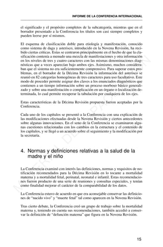 el significado y el propósito completos de la subcategoría, mientras que en el
borrador presentado a la Conferencia los títulos son casi siempre completos y
pueden leerse por sí mismos.
El esquema de clasificación doble para etiología y manifestación, conocido
como sistema de daga y asterisco, introducido en la Novena Revisión, ha reci-
bido ciertas críticas. Estas se centraron principalmente en el hecho de que la cla-
sificación contenía a menudo una mezcla de manifestaciones y otra información
en los niveles de tres y cuatro caracteres con las mismas denominaciones diag-
nósticas que a veces aparecían bajo ambos ejes. Asimismo, muchos considera-
ban que el sistema no era suficientemente comprensivo. Para superar estos pro-
blemas, en el borrador de la Décima Revisión la información del asterisco se
reunió en 82 categorías homogéneas de tres caracteres para uso facultativo. Este
modo de proceder permite asignar dos claves a los enunciados diagnósticos que
contienen a un tiempo información sobre un proceso morboso básico generali-
zado y sobre una manifestación o complicación en un órgano o localización de-
terminada, lo cual permite recuperar la tabulación por cualquiera de los ejes.
Estas características de la Décima Revisión propuesta fueron aceptadas por la
Conferencia.
Cada uno de los capítulos se presentó a la Conferencia con una explicación de
las modificaciones efectuadas desde la Novena Revisión y ciertos antecedentes
sobre algunas innovaciones. En el seno de la Conferencia se examinaron algu-
nas cuestiones relacionadas con los cambios en la estructura y el contenido de
los capítulos, y se llegó a un acuerdo sobre el seguimiento y la modificación por
la secretaría.
4. Normas y definiciones relativas a la salud de la
madre y el niño
La Conferencia examinó con interés las definiciones, normas y requisitos de no-
tificación recomendados para la Décima Revisión en lo tocante a mortalidad
materna y a mortalidad fetal, perinatal, neonatal e infantil. Estas recomendacio-
nes fueron producto de una serie de reuniones y consultas especiales, y tenían
como finalidad mejorar el carácter de la comparabilidad de los datos.
La Conferencia estuvo de acuerdo en que era aconsejable conservar las definicio-
nes de “nacido vivo” y “muerte fetal” tal como aparecen en la Novena Revisión.
Tras cierto debate, la Conferencia creó un grupo de trabajo sobre la mortalidad
materna y, teniendo en cuenta sus recomendaciones, también accedió a conser-
var la definición de “defunción materna” que figura en la Novena Revisión.
15
INFORME DE LA CONFERENCIA INTERNACIONAL
M
A
T
E
R
I
A
L
D
E
C
A
P
A
C
I
T
A
C
I
Ó
N
 