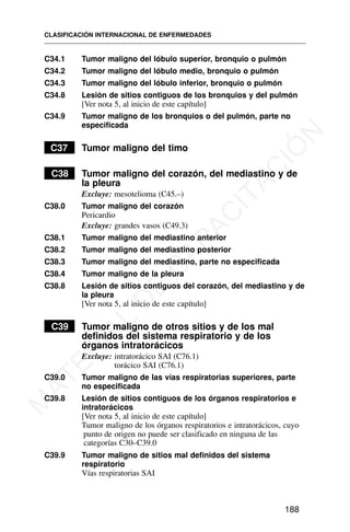 C34.1 Tumor maligno del lóbulo superior, bronquio o pulmón
C34.2 Tumor maligno del lóbulo medio, bronquio o pulmón
C34.3 Tumor maligno del lóbulo inferior, bronquio o pulmón
C34.8 Lesión de sitios contiguos de los bronquios y del pulmón
[Ver nota 5, al inicio de este capítulo]
C34.9 Tumor maligno de los bronquios o del pulmón, parte no
especificada
C37 Tumor maligno del timo
C38 Tumor maligno del corazón, del mediastino y de
la pleura
Excluye: mesotelioma (C45.–)
C38.0 Tumor maligno del corazón
Pericardio
Excluye: grandes vasos (C49.3)
C38.1 Tumor maligno del mediastino anterior
C38.2 Tumor maligno del mediastino posterior
C38.3 Tumor maligno del mediastino, parte no especificada
C38.4 Tumor maligno de la pleura
C38.8 Lesión de sitios contiguos del corazón, del mediastino y de
la pleura
[Ver nota 5, al inicio de este capítulo]
C39 Tumor maligno de otros sitios y de los mal
definidos del sistema respiratorio y de los
órganos intratorácicos
Excluye: intratorácico SAI (C76.1)
torácico SAI (C76.1)
C39.0 Tumor maligno de las vías respiratorias superiores, parte
no especificada
C39.8 Lesión de sitios contiguos de los órganos respiratorios e
intratorácicos
[Ver nota 5, al inicio de este capítulo]
Tumor maligno de los órganos respiratorios e intratorácicos, cuyo
punto de origen no puede ser clasificado en ninguna de las
categorías C30–C39.0
C39.9 Tumor maligno de sitios mal definidos del sistema
respiratorio
Vías respiratorias SAI
CLASIFICACIÓN INTERNACIONAL DE ENFERMEDADES
188
M
A
T
E
R
I
A
L
D
E
C
A
P
A
C
I
T
A
C
I
Ó
N
 
