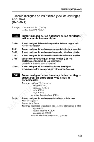 Tumores malignos de los huesos y de los cartílagos
articulares
(C40–C41)
Excluye: bolsa sinovial SAI (C49.–)
médula ósea SAI (C96.7)
C40 Tumor maligno de los huesos y de los cartílagos
articulares de los miembros
C40.0 Tumor maligno del omóplato y de los huesos largos del
miembro superior
C40.1 Tumor maligno de los huesos cortos del miembro superior
C40.2 Tumor maligno de los huesos largos del miembro inferior
C40.3 Tumor maligno de los huesos cortos del miembro inferior
C40.8 Lesión de sitios contiguos de los huesos y de los
cartílagos articulares de los miembros
[Ver nota 5, al inicio de este capítulo]
C40.9 Tumor maligno de los huesos y de los cartílagos
articulares de los miembros, sin otra especificación
C41 Tumor maligno de los huesos y de los cartílagos
articulares, de otros sitios y de sitios no
especificados
Excluye: cartílago (de los, de la)
• laríngeo (C32.3)
• miembros (C40.–)
• nariz (C30.0)
• oreja (C49.0)
huesos de los miembros (C40.–)
C41.0 Tumor maligno de los huesos del cráneo y de la cara
Maxilar (superior)
Huesos de la órbita
Excluye: carcinoma de cualquier tipo, excepto el intraóseo u odon-
togénico del:
• maxilar superior (C03.0)
• seno maxilar (C31.0)
hueso de la mandíbula (inferior) (C41.1)
TUMORES [NEOPLASIAS]
189
M
A
T
E
R
I
A
L
D
E
C
A
P
A
C
I
T
A
C
I
Ó
N
 