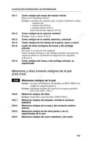 C41.1 Tumor maligno del hueso del maxilar inferior
Hueso de la mandíbula inferior
Excluye: carcinoma de cualquier tipo, excepto el intraóseo u odon-
togénico del:
• maxilar SAI (C03.9)
• maxilar inferior (C03.1)
hueso del maxilar superior (C41.0)
C41.2 Tumor maligno de la columna vertebral
Excluye: sacro y cóccix (C41.4)
C41.3 Tumor maligno de la costilla, esternón y clavícula
C41.4 Tumor maligno de los huesos de la pelvis, sacro y cóccix
C41.8 Lesión de sitios contiguos del hueso y del cartílago
articular
[Ver nota 5, al inicio de este capítulo]
Tumor maligno del hueso y del cartílago articular cuyo punto de
origen no puede ser clasificado en ninguna de las categorías
C40–C41.4
C41.9 Tumor maligno del hueso y del cartílago articular, no
especificado
Melanoma y otros tumores malignos de la piel
(C43–C44)
C43 Melanoma maligno de la piel
Incluye: los tipos morfológicos clasificables en M872–M879 con
código de comportamiento /3
Excluye: melanoma maligno de la piel de los órganos genitales
(C51–C52, C60.–, C63.–)
C43.0 Melanoma maligno del labio
Excluye: borde libre (rojo) del labio (C00.0–C00.2)
C43.1 Melanoma maligno del párpado, incluida la comisura
palpebral
C43.2 Melanoma maligno de la oreja y del conducto auditivo
externo
C43.3 Melanoma maligno de las otras partes y las no
especificadas de la cara
C43.4 Melanoma maligno del cuero cabelludo y del cuello
CLASIFICACIÓN INTERNACIONAL DE ENFERMEDADES
190
M
A
T
E
R
I
A
L
D
E
C
A
P
A
C
I
T
A
C
I
Ó
N
 