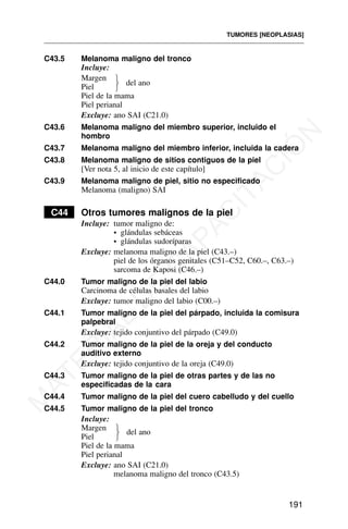 C43.5 Melanoma maligno del tronco
Incluye:
Margen
Piel
Piel de la mama
Piel perianal
Excluye: ano SAI (C21.0)
C43.6 Melanoma maligno del miembro superior, incluido el
hombro
C43.7 Melanoma maligno del miembro inferior, incluida la cadera
C43.8 Melanoma maligno de sitios contiguos de la piel
[Ver nota 5, al inicio de este capítulo]
C43.9 Melanoma maligno de piel, sitio no especificado
Melanoma (maligno) SAI
C44 Otros tumores malignos de la piel
Incluye: tumor maligno de:
• glándulas sebáceas
• glándulas sudoríparas
Excluye: melanoma maligno de la piel (C43.–)
piel de los órganos genitales (C51–C52, C60.–, C63.–)
sarcoma de Kaposi (C46.–)
C44.0 Tumor maligno de la piel del labio
Carcinoma de células basales del labio
Excluye: tumor maligno del labio (C00.–)
C44.1 Tumor maligno de la piel del párpado, incluida la comisura
palpebral
Excluye: tejido conjuntivo del párpado (C49.0)
C44.2 Tumor maligno de la piel de la oreja y del conducto
auditivo externo
Excluye: tejido conjuntivo de la oreja (C49.0)
C44.3 Tumor maligno de la piel de otras partes y de las no
especificadas de la cara
C44.4 Tumor maligno de la piel del cuero cabelludo y del cuello
C44.5 Tumor maligno de la piel del tronco
Incluye:
Margen
Piel
Piel de la mama
Piel perianal
Excluye: ano SAI (C21.0)
melanoma maligno del tronco (C43.5)
TUMORES [NEOPLASIAS]
191
del ano
⎫
⎬
⎭
del ano
⎫
⎬
⎭
M
A
T
E
R
I
A
L
D
E
C
A
P
A
C
I
T
A
C
I
Ó
N
 