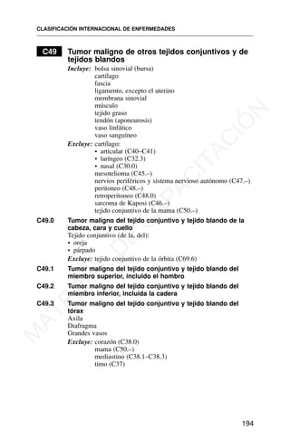 C49 Tumor maligno de otros tejidos conjuntivos y de
tejidos blandos
Incluye: bolsa sinovial (bursa)
cartílago
fascia
ligamento, excepto el uterino
membrana sinovial
músculo
tejido graso
tendón (aponeurosis)
vaso linfático
vaso sanguíneo
Excluye: cartílago:
• articular (C40–C41)
• laríngeo (C32.3)
• nasal (C30.0)
mesotelioma (C45.–)
nervios periféricos y sistema nervioso autónomo (C47.–)
peritoneo (C48.–)
retroperitoneo (C48.0)
sarcoma de Kaposi (C46.–)
tejido conjuntivo de la mama (C50.–)
C49.0 Tumor maligno del tejido conjuntivo y tejido blando de la
cabeza, cara y cuello
Tejido conjuntivo (de la, del):
• oreja
• párpado
Excluye: tejido conjuntivo de la órbita (C69.6)
C49.1 Tumor maligno del tejido conjuntivo y tejido blando del
miembro superior, incluido el hombro
C49.2 Tumor maligno del tejido conjuntivo y tejido blando del
miembro inferior, incluida la cadera
C49.3 Tumor maligno del tejido conjuntivo y tejido blando del
tórax
Axila
Diafragma
Grandes vasos
Excluye: corazón (C38.0)
mama (C50.–)
mediastino (C38.1–C38.3)
timo (C37)
CLASIFICACIÓN INTERNACIONAL DE ENFERMEDADES
194
M
A
T
E
R
I
A
L
D
E
C
A
P
A
C
I
T
A
C
I
Ó
N
 