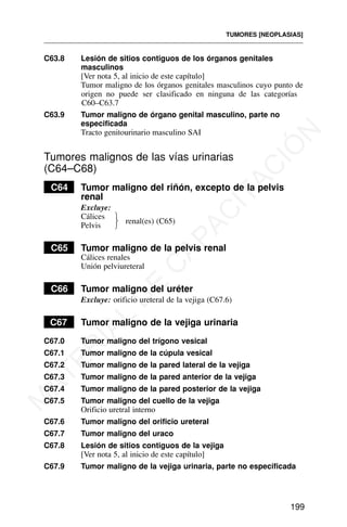 C63.8 Lesión de sitios contiguos de los órganos genitales
masculinos
[Ver nota 5, al inicio de este capítulo]
Tumor maligno de los órganos genitales masculinos cuyo punto de
origen no puede ser clasificado en ninguna de las categorías
C60–C63.7
C63.9 Tumor maligno de órgano genital masculino, parte no
especificada
Tracto genitourinario masculino SAI
Tumores malignos de las vías urinarias
(C64–C68)
C64 Tumor maligno del riñón, excepto de la pelvis
renal
Excluye:
Cálices
Pelvis
C65 Tumor maligno de la pelvis renal
Cálices renales
Unión pelviureteral
C66 Tumor maligno del uréter
Excluye: orificio ureteral de la vejiga (C67.6)
C67 Tumor maligno de la vejiga urinaria
C67.0 Tumor maligno del trígono vesical
C67.1 Tumor maligno de la cúpula vesical
C67.2 Tumor maligno de la pared lateral de la vejiga
C67.3 Tumor maligno de la pared anterior de la vejiga
C67.4 Tumor maligno de la pared posterior de la vejiga
C67.5 Tumor maligno del cuello de la vejiga
Orificio uretral interno
C67.6 Tumor maligno del orificio ureteral
C67.7 Tumor maligno del uraco
C67.8 Lesión de sitios contiguos de la vejiga
[Ver nota 5, al inicio de este capítulo]
C67.9 Tumor maligno de la vejiga urinaria, parte no especificada
TUMORES [NEOPLASIAS]
199
renal(es) (C65)
⎫
⎬
⎭
M
A
T
E
R
I
A
L
D
E
C
A
P
A
C
I
T
A
C
I
Ó
N
 